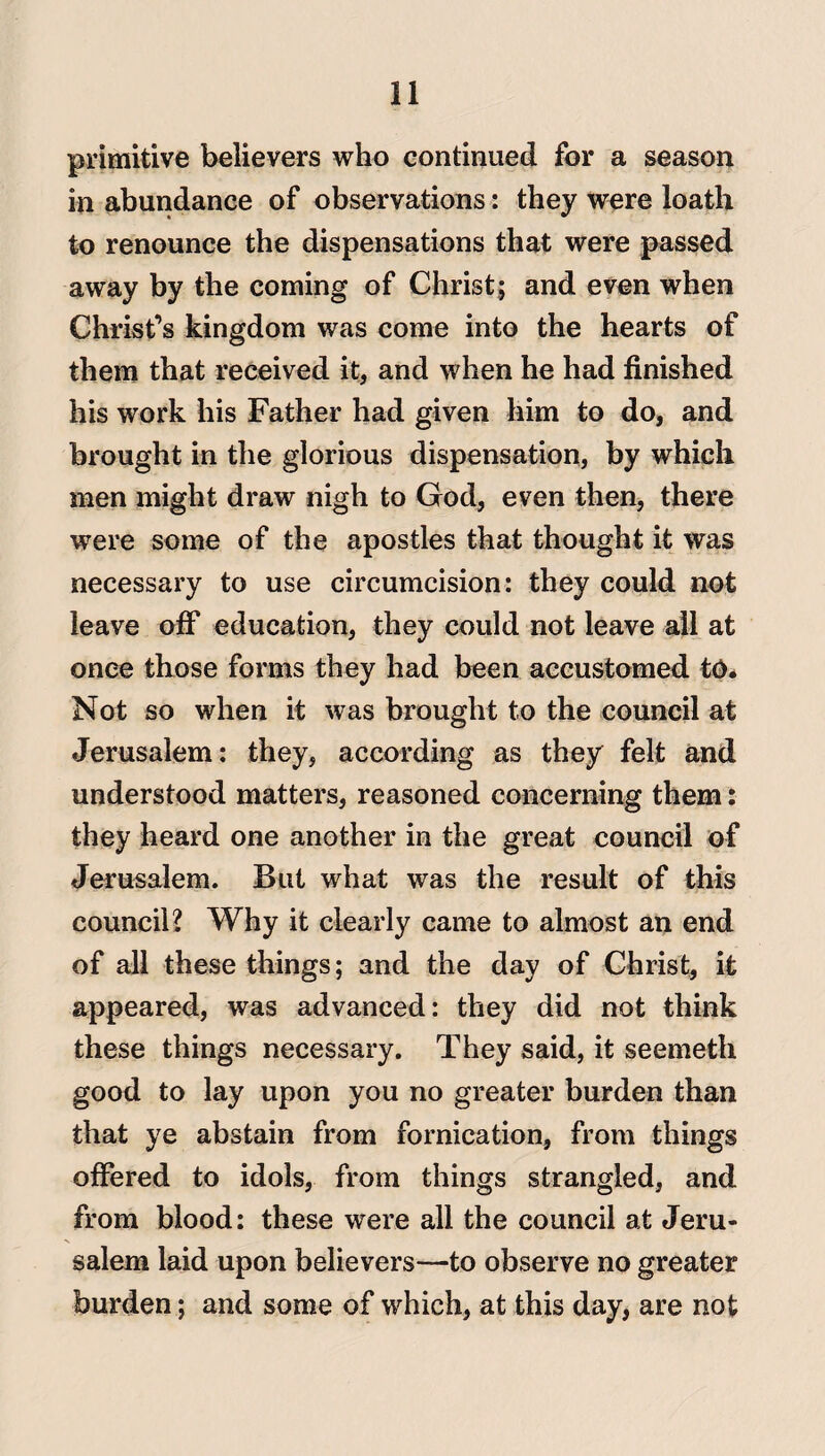 primitive believers who continued for a season in abundance of observations: they were loath to renounce the dispensations that were passed away by the coming of Christ; and even when Christ’s kingdom was come into the hearts of them that received it, and when he had finished his work his Father had given him to do, and brought in the glorious dispensation, by which men might draw nigh to God, even then, there were some of the apostles that thought it was necessary to use circumcision: they could not leave off education, they could not leave all at once those forms they had been accustomed to. Not so when it was brought to the council at Jerusalem: they, according as they felt and understood matters, reasoned concerning them: they heard one another in the great council of Jerusalem. But what was the result of this council? Why it clearly came to almost an end of all these things; and the day of Christ, it appeared, was advanced: they did not think these things necessary. They said, it seemeth good to lay upon you no greater burden than that ye abstain from fornication, from things offered to idols, from things strangled, and from blood: these were all the council at Jeru¬ salem laid upon believers—to observe no greater burden; and some of which, at this day, are not