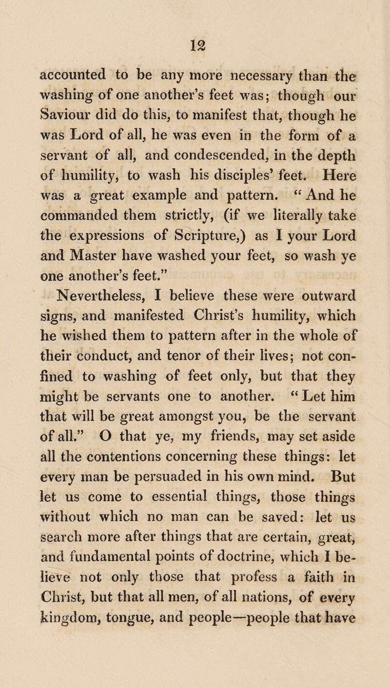 accounted to be any more necessary than the washing of one another’s feet was; though our Saviour did do this, to manifest that, though he was Lord of all, he was even in the form of a servant of all, and condescended, in the depth of humility, to wash his disciples’ feet. Here was a great example and pattern. “ And he commanded them strictly, (if we literally take the expressions of Scripture,) as I your Lord and Master have washed your feet, so wash ye one another’s feet.” Nevertheless, I believe these were outward signs, and manifested Christ’s humility, which he wished them to pattern after in the whole of their conduct, and tenor of their lives; not con¬ fined to washing of feet only, but that they might be servants one to another. “ Let him that will be great amongst you, be the servant of all.” O that ye, my friends, may set aside all the contentions concerning these things: let every man be persuaded in his own mind. But let us come to essential things, those things without which no man can be saved: let us search more after things that are certain, great, and fundamental points of doctrine, which I be¬ lieve not only those that profess a faith in Christ, but that all men, of all nations, of every kingdom, tongue, and people—people that have