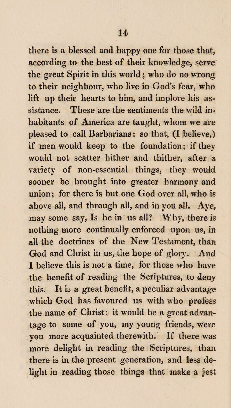 there is a blessed and happy one for those that, according to the best of their knowledge, serve the great Spirit in this world; who do no wrong to their neighbour, who live in God’s fear, who lift up their hearts to him, and implore his as¬ sistance. These are the sentiments the wild in¬ habitants of America are taught, whom we are pleased to call Barbarians: so that, (I believe,) if men would keep to the foundation ; if they would not scatter hither and thither, after a variety of non-essential things, they would sooner be brought into greater harmony and union; for there is but one God over all, who is above all, and through all, and in you all. Aye, may some say, Is he in us all? Why, there is nothing more continually enforced upon us, in all the doctrines of the New Testament, than God and Christ in us, the hope of glory. And I believe this is not a time, for those who have the benefit of reading the Scriptures, to deny this. It is a great benefit, a peculiar advantage which God has favoured us with who profess the name of Christ: it would be a great advan¬ tage to some of you, my young friends, were you more acquainted therewith. If there was more delight in reading the Scriptures, than there is in the present generation, and less de¬ light in reading those things that make a jest