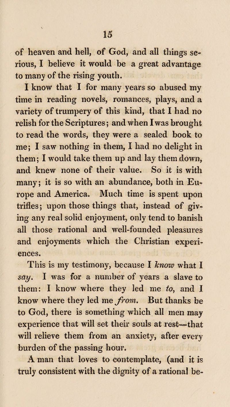 of heaven and hell, of God, and all things se¬ rious, I believe it would be a great advantage to many of the rising youth. I know that I for many years so abused my time in reading novels, romances, plays, and a variety of trumpery of this kind, that I had no relish for the Scriptures; and when I was brought to read the words, they were a sealed book to me; I saw nothing in them, I had no delight in them; I would take them up and lay them down, and knew none of their value. So it is with many; it is so with an abundance, both in Eu¬ rope and America. Much time is spent upon trifles; upon those things that, instead of giv¬ ing any real solid enjoyment, only tend to banish all those rational and well-founded pleasures and enjoyments which the Christian experi¬ ences. This is my testimony, because I know what I say. I was for a number of years a slave to them: I know where they led me to> and I know where they led me from. But thanks be to God, there is something which all men may experience that will set their souls at rest—that will relieve them from an anxiety, after every burden of the passing hour. A man that loves to contemplate, (and it is truly consistent with the dignity of a rational be-