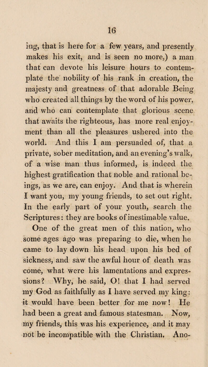 log, that is here for a few years, and presently makes his exit, and is seen no more,) a man that can devote his leisure hours to contem¬ plate the nobility of his rank in creation, the majesty and greatness of that adorable Being who created all things by the word of his power, and who can contemplate that glorious scene that awaits the righteous, has more real enjoy¬ ment than all the pleasures ushered into the world. And this I am persuaded of, that a private, sober meditation, and an evening’s walk, of a wise man thus informed, is indeed the highest gratification that noble and rational be¬ ings, as we are, can enjoy. And that is wherein I want you, my young friends, to set out right. In the early part of your youth, search the Scriptures: they are books of inestimable value. One of the great men of this nation, who some ages ago was preparing to die, when he came to lay down his head upon his bed of sickness, and saw the awful hour of death was come, what were his lamentations and expres¬ sions? Why, he said, O! that I had served my God as faithfully as I have served my king: it would have been better for me now! He had been a great and famous statesman. Now, my friends, this was his experience, and it may not be incompatible with the Christian, Ano-