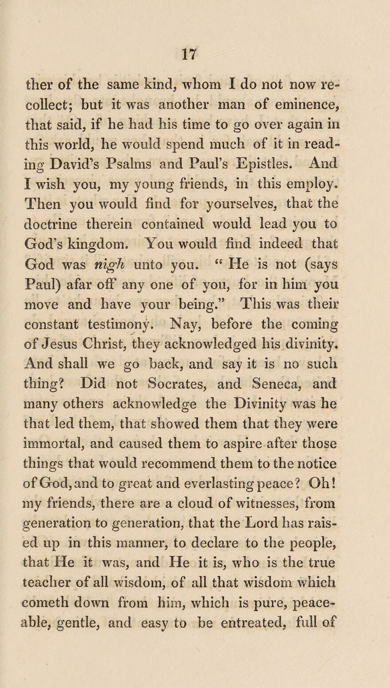 ther of the same kind, whom I do not now re¬ collect; but it was another man of eminence, that said, if he had his time to go over again in this world, he would spend much of it in read¬ ing David’s Psalms and Paul’s Epistles. And I wish you, my young friends, in this employ. Then you would find for yourselves, that the doctrine therein contained would lead you to God’s kingdom. You would find indeed that God was nigh unto you. “ He is not (says Paul) afar off any one of you, for in him you move and have your being.” This was their constant testimony. Nay, before the coming of Jesus Christ, they acknowledged his divinity. And shall we go back, and say it is no such thing? Did not Socrates, and Seneca, and many others acknowledge the Divinity was he that led them, that showed them that they were immortal, and caused them to aspire after those things that would recommend them to the notice of God, and to great and everlasting peace? Oh! my friends, there are a cloud of witnesses, from generation to generation, that the Lord has rais¬ ed up in this manner, to declare to the people, that He it was, and He it is, who is the true teacher of all wisdom, of all that wisdom which cometh down from him, which is pure, peace¬ able, gentle, and easy to be entreated, full of
