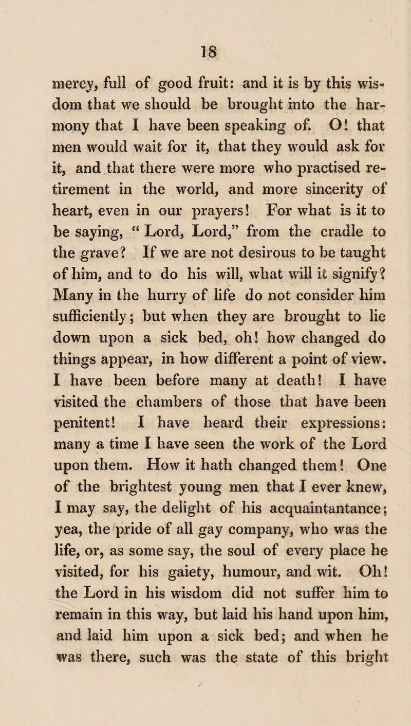 mercy, full of good fruit: and it is by this wis¬ dom that we should be brought into the har¬ mony that I have been speaking of. O! that men would wait for it, that they would ask for it, and that there were more who practised re¬ tirement in the world, and more sincerity of heart, even in our prayers! For what is it to be saying, “ Lord, Lord,” from the cradle to the grave? If we are not desirous to be taught of him, and to do his will, what will it signify? Many in the hurry of life do not consider him sufficiently; but when they are brought to lie down upon a sick bed, oh! how changed do things appear, in how different a point of view. I have been before many at death! I have visited the chambers of those that have been penitent! I have heard their expressions: many a time I have seen the work of the Lord upon them. How it hath changed them! One of the brightest young men that I ever knew, I may say, the delight of his acquaintantance; yea, the pride of all gay company, who was the life, or, as some say, the soul of every place he visited, for his gaiety, humour, and wit. Oh! the Lord in his wisdom did not suffer him to remain in this way, but laid his hand upon him, and laid him upon a sick bed; and when he was there, such was the state of this bright