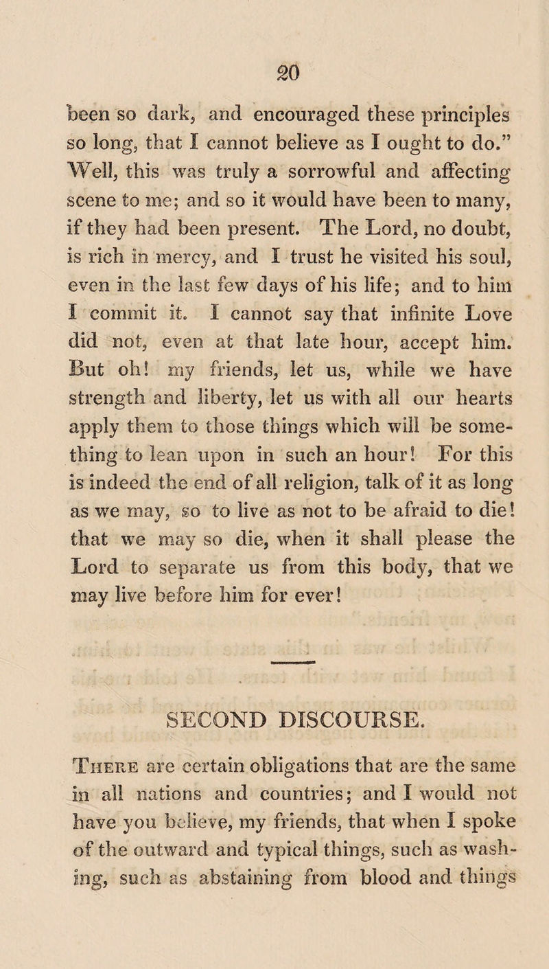 been so dark, and encouraged these principles so long, that I cannot believe as I ought to do.” Well, this was truly a sorrowful and affecting scene to me; and so it would have been to many, if they had been present. The Lord, no doubt, is rich in mercy, and I trust he visited his soul, even in the last few days of his life; and to him I commit it. I cannot say that infinite Love did not, even at that late hour, accept him. But oh! my friends, let us, while we have strength and liberty, let us with all our hearts apply them to those things which will be some¬ thing to lean upon in such an hour! For this is indeed the end of all religion, talk of it as long as we may, so to live as not to be afraid to die! that we may so die, when it shall please the Lord to separate us from this body, that we may live before him for ever! SECOND DISCOURSE. There are certain obligations that are the same in all nations and countries; and I would not have you believe, my friends, that when I spoke of the outward and typical things, such as wash¬ ing, such as abstaining from blood and things