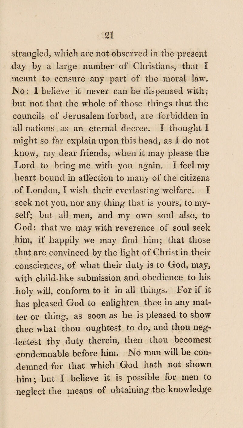 strangled, which are not observed in the present day by a large number of Christians, that 1 meant to censure any part of the moral law* No: I believe it never can be dispensed with; but not that the whole of those things that the councils of Jerusalem forbad, are forbidden in all nations as an eternal decree. I thought I might so far explain upon this head, as I do not know, my dear friends, when it may please the Lord to bring me with you again. I feel my heart bound in affection to many of the citizens of London, I wish their everlasting welfare. I seek not you, nor any thing that is yours, to my¬ self; but all men, and my own soul also, to God: that we may with reverence of soul seek him, if happily we may find him; that those that are convinced by the light of Christ in their consciences, of what their duty is to God, may, with child-like submission and obedience to his holy will, conform to it in all things. For if it has pleased God to enlighten thee in any mat¬ ter or thing, as soon as he is pleased to show thee what thou oughtest to do, and thou neg- lectest thy duty therein, then thou becomest condemnable before him. No man will be con¬ demned for that which God bath not shown him; but I believe it is possible for men to neglect the means of obtaining the knowledge