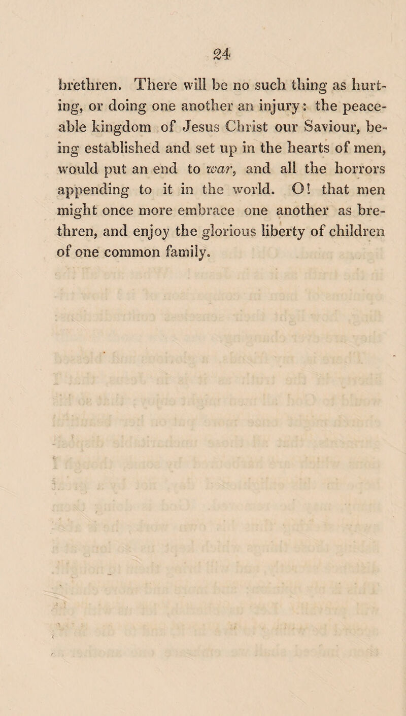 brethren. There will be no such thing as hurt¬ ing, or doing one another an injury: the peace¬ able kingdom of Jesus Christ our Saviour, be¬ ing established and set up in the hearts of men, would put an end to war, and all the horrors appending to it in the world. O! that men might once more embrace one another as bre¬ thren, and enjoy the glorious liberty of children of one common family.