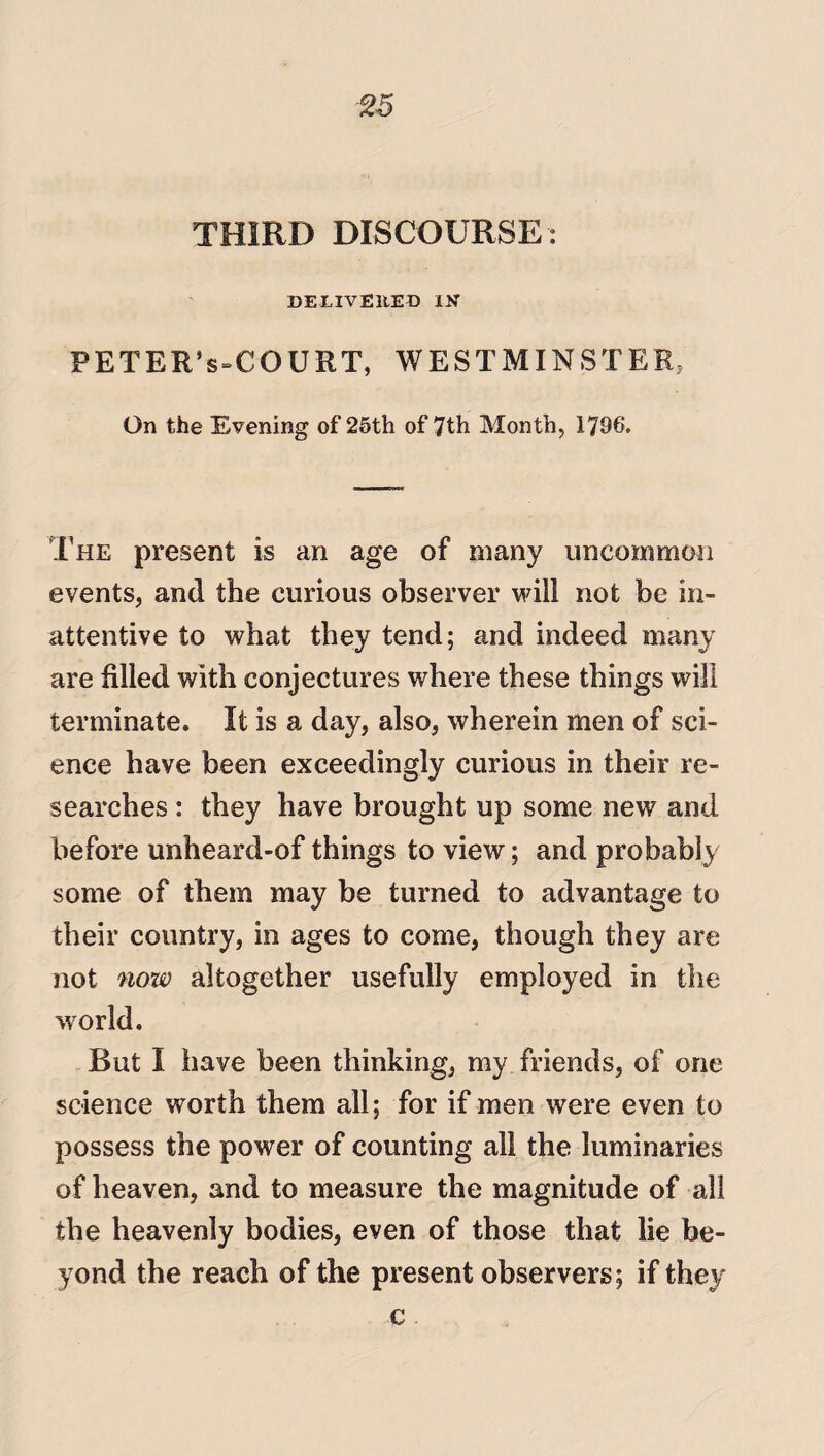 %5 THIRD DISCOURSE : DELIVERED IN’ PETER*s=COURT, WESTMINSTER, On the Evening of 25th of 7th Month, 1796. The present is an age of many uncommon events, and the curious observer will not be in¬ attentive to what they tend; and indeed many are filled with conjectures where these things will terminate. It is a day, also, wherein men of sci¬ ence have been exceedingly curious in their re¬ searches : they have brought up some new and before unheard-of things to view; and probably some of them may be turned to advantage to their country, in ages to come, though they are not now altogether usefully employed in the world. But I have been thinking, my friends, of one science worth them all; for if men were even to possess the power of counting all the luminaries of heaven, and to measure the magnitude of all the heavenly bodies, even of those that lie be¬ yond the reach of the present observers; if they c
