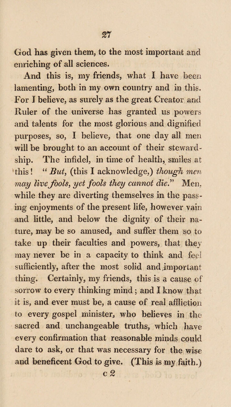 rt God has given them, to the most important and enriching of all sciences. And this is, my friends, what I have been lamenting, both in my own country and in this. For I believe, as surely as the great Creator and Ruler of the universe has granted us powers and talents for the most glorious and dignified purposes, so, I believe, that one day all men will be brought to an account of their steward¬ ship. The infidel, in time of health, smiles at 'this! “ But, (this I acknowledge,) though men may livefools, yet fools they cannot die” Men, while they are diverting themselves in the pass¬ ing enjoyments of the present life, however vain and little, and below the dignity of their na¬ ture, may be so amused, and suffer them so to take up their faculties and powers, that they may never be in a capacity to think and feel sufficiently, after the most solid and important thing. Certainly, my friends, this is a cause of sorrow to every thinking mind; and I know that it is, and ever must be, a cause of real affliction to every gospel minister, who believes in the sacred and unchangeable truths, which have every confirmation that reasonable minds could dare to ask, or that was necessary for the wise and beneficent God to give. (This is my faith.)