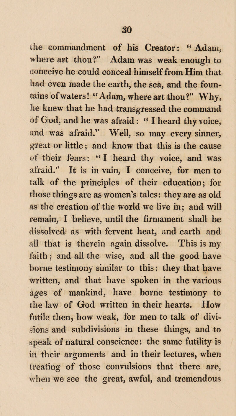 so the commandment of his Creator: “Adam, where art thou?’’ Adam was weak enough to conceive he could conceal himself from Him that had even made the earth, the sea, and the foun¬ tains of waters! “Adam, where art thou?” Why, he knew that he had transgressed the command of God, and he was afraid: “ I heard thy voice, and was afraid.” Well, so may every sinner, great or little; and know that this is the cause of their fears: “ I heard thy voice, and was afraid.” It is in vain, I conceive, for men to talk of the principles of their education; for those things are as women’s tales: they are as old as the creation of the world we live in; and will remain, I believe, until the firmament shall be dissolved as with fervent heat, and earth and all that is therein again dissolve. This is my faith; and all the wise, and all the good have borne testimony similar to this: they that have written, and that have spoken in the various ages of mankind, have borne testimony to the law of God written in their hearts. How futile then, how weak, for men to talk of divi¬ sions and subdivisions in these things, and to speak of natural conscience: the same futility is in their arguments and in their lectures, when treating of those convulsions that there are, when we see the great, awful, and tremendous