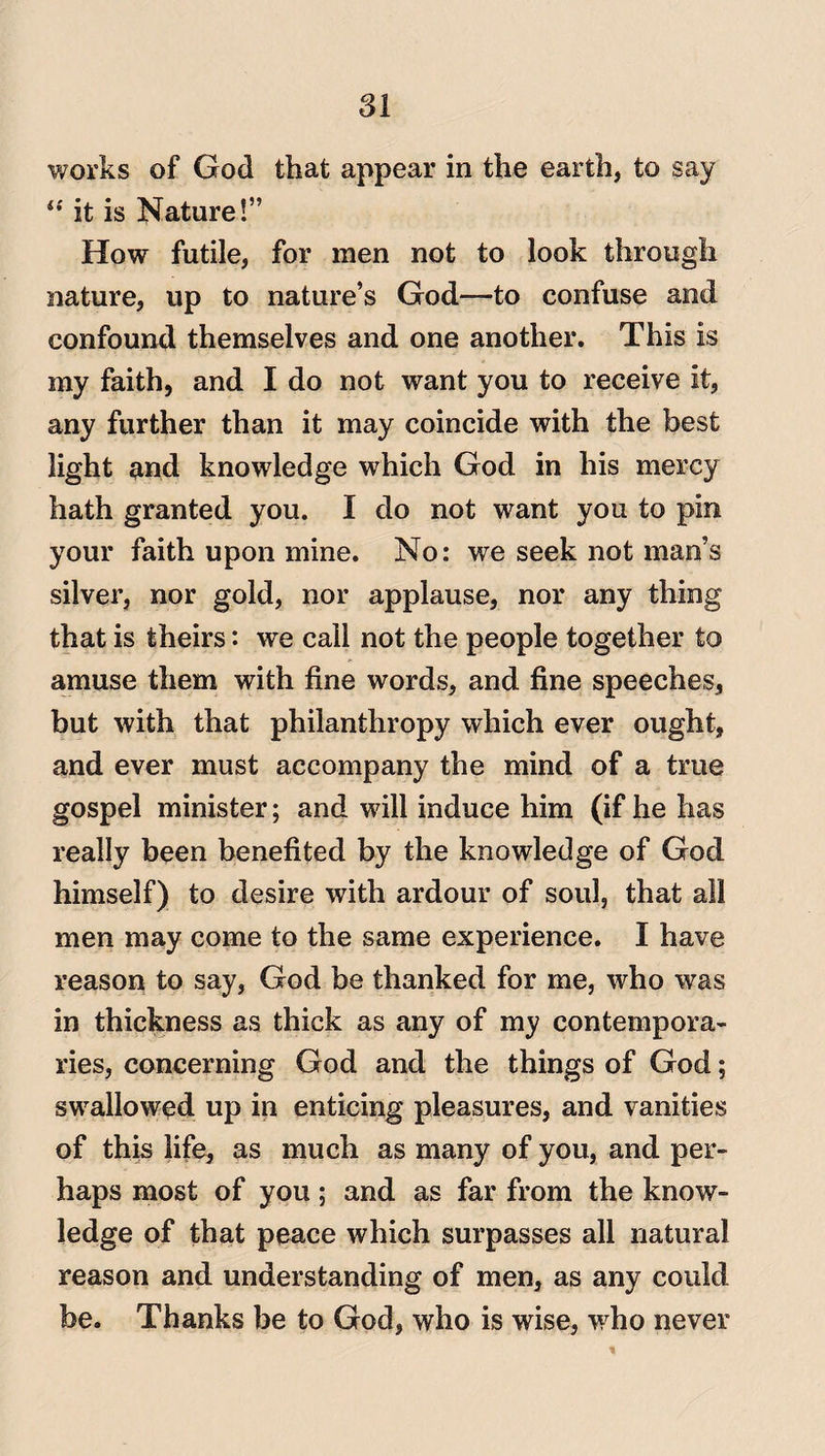 works of God that appear in the earth, to say “ it is Nature!” How futile, for men not to look through nature, up to nature’s God—to confuse and confound themselves and one another. This is my faith, and I do not want you to receive it, any further than it may coincide with the best light and knowledge which God in his mercy hath granted you. I do not want you to pin your faith upon mine. No: we seek not man’s silver, nor gold, nor applause, nor any thing that is theirs: we call not the people together to amuse them with fine words, and fine speeches, but with that philanthropy which ever ought, and ever must accompany the mind of a true gospel minister; and will induce him (if he has really been benefited by the knowledge of God himself) to desire with ardour of soul, that all men may come to the same experience. I have reason to say, God be thanked for me, who was in thickness as thick as any of my contempora¬ ries, concerning God and the things of God; swallowed up in enticing pleasures, and vanities of this life, as much as many of you, and per¬ haps most of you; and as far from the know¬ ledge of that peace which surpasses all natural reason and understanding of men, as any could be. Thanks be to God, who is wise, who never