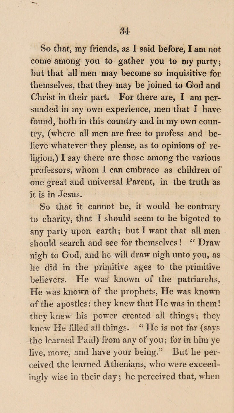 u So that, my friends, as I said before, I am not come among you to gather you to my party; but that all men may become so inquisitive for themselves, that they may be joined to God and Christ in their part. For there are, I am per¬ suaded in my own experience, men that I have found, both in this country and in my own coun¬ try, (where all men are free to profess and be¬ lieve whatever they please, as to opinions of re¬ ligion,) I say there are those among the various professors, whom I can embrace as children of one great and universal Parent, in the truth as it is in Jesus. So that it cannot be, it would be contrary to charity, that I should seem to be bigoted to any party upon earth; but I want that all men should search and see for themselves! “ Draw nigh to God, and he will draw nigh unto you, as lie did in the primitive ages to the primitive if believers. He was known of the patriarchs. He was known of the prophets, He was known of the apostles: they knew that He was in them! they knew his power created all things; they knew He filled all things. “ He is not far (says the learned Paul) from any of you; for in him ye live, move, and have your being.” But he per¬ ceived the learned Athenians, who were exceed¬ ingly wise in their day; he perceived that, when