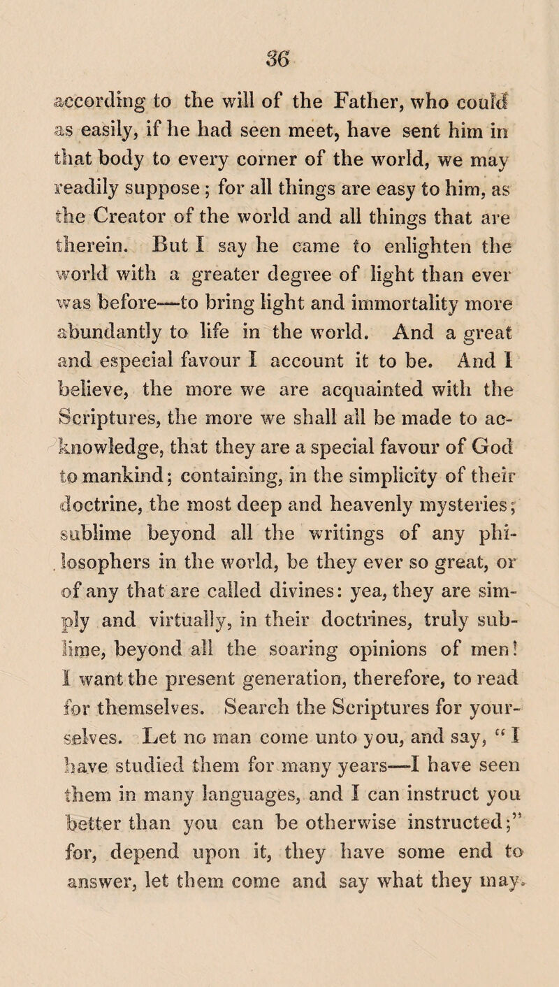 86 according to the will of the Father, who could as easily, if he had seen meet, have sent him in that body to every corner of the world, we may readily suppose ; for all things are easy to him, as the Creator of the world and all things that are therein. But I say he came to enlighten the world with a greater degree of light than ever was before—to bring light and immortality more abundantly to life in the world. And a great and especial favour I account it to be. And I believe, the more we are acquainted with the Scriptures, the more we shall all be made to ac¬ knowledge, that they are a special favour of God to mankind; containing, in the simplicity of their doctrine, the most deep and heavenly mysteries; sublime beyond all the writings of any phi- . iosophers in the world, be they ever so great, or of any that are called divines: yea, they are sim¬ ply and virtually, in their doctrines, truly sub¬ lime, beyond all the soaring opinions of men! 1 want the present generation, therefore, to read for themselves. Search the Scriptures for your¬ selves. Let no man come unto you, and say, “ 1 have studied them for many years—I have seen them in many languages, and I can instruct you better than you can he otherwise instructed;” for, depend upon it, they have some end to answer, let them come and say what they may.