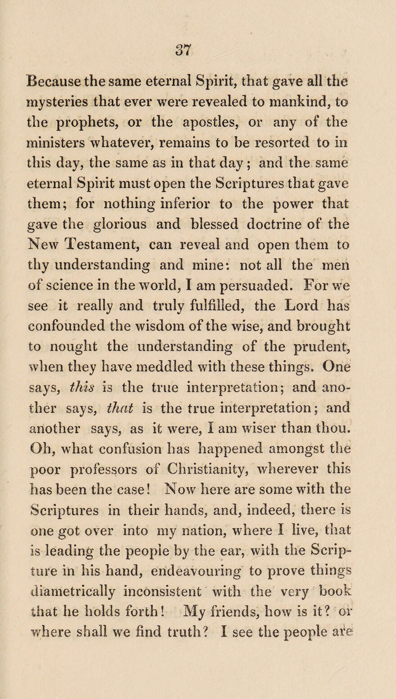 Because the same eternal Spirit, that gave all the mysteries that ever were revealed to mankind, to the prophets, or the apostles, or any of the ministers whatever, remains to be resorted to in this day, the same as in that day; and the same eternal Spirit must open the Scriptures that gave them; for nothing inferior to the power that gave the glorious and blessed doctrine of the New Testament, can reveal and open them to thy understanding and mine: not all the men of science in the world, I am persuaded. For we see it really and truly fulfilled, the Lord has confounded the wisdom of the wise, and brought to nought the understanding of the prudent, when they have meddled with these things. One says, this is the true interpretation; and ano¬ ther says, that is the true interpretation; and another says, as it were, I am wiser than thou. Oh, what confusion has happened amongst the poor professors of Christianity, wherever this has been the case! Now here are some with the Scriptures in their hands, and, indeed, there is one got over into my nation, where I live, that is leading the people by the ear, with the Scrip¬ ture in his hand, endeavouring to prove things diametrically inconsistent with the very book that he holds forth! My friends, how is it? or where shall we find truth? I see the people are