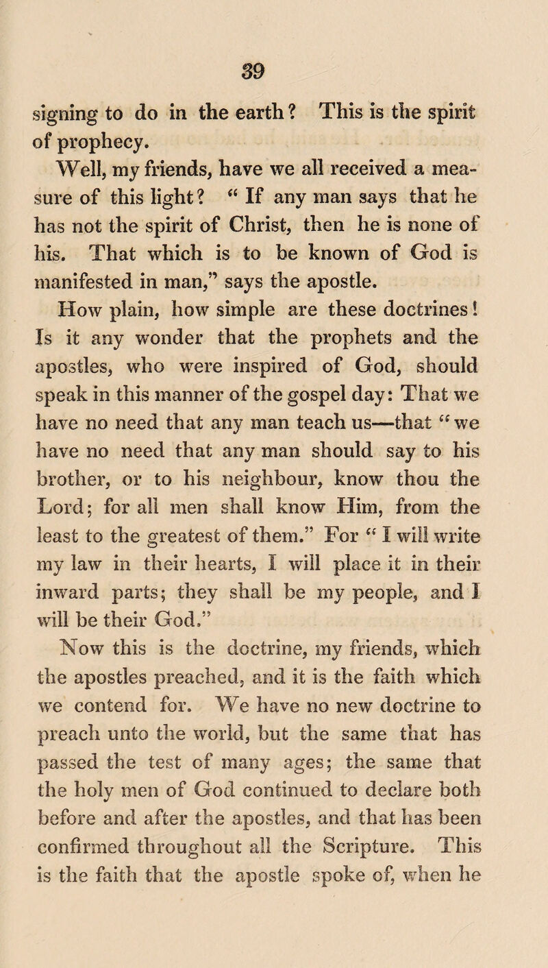 signing to do in the earth ? This is the spirit of prophecy. Well, my friends, have we all received a mea¬ sure of this light? “ If any man says that he has not the spirit of Christ, then he is none of his. That which is to be known of God is manifested in man,” says the apostle. How plain, how simple are these doctrines! Is it any wonder that the prophets and the apostles, who were inspired of God, should speak in this manner of the gospel day: That we have no need that any man teach us—that es we have no need that any man should say to his brother, or to his neighbour, know thou the Lord; for all men shall know Him, from the least to the greatest of them.” For <f I will write my law in their hearts, I will place it in their inward parts; they shall be my people, and I will be their God,” Now this is the doctrine, my friends, which the apostles preached, and it is the faith which we contend for. We have no new doctrine to preach unto the world, but the same that has passed the test of many ages; the same that the holy men of God continued to declare both before and after the apostles, and that has been confirmed throughout all the Scripture. This is the faith that the apostle spoke of, when he