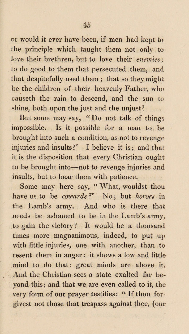 or would it ever have been, if men had kept to the principle which taught them not only to love their brethren, but to love their enemies; to do good to them that persecuted them, and that despitefully used them ; that so they might be the children of their heavenly Father, who causeth the rain to descend, and the sun to shine, both upon the just and the unjust? But some may say, “ Do not talk of things impossible. Is it possible for a man to be brought into such a condition, as not to revenge injuries and insults?” I believe it is; and that it is the disposition that every Christian ought to be brought into—not to revenge injuries and insults, but to bear them with patience. Some may here say, “ What, wouldst thou have us to be cowards fv No; but heroes in the Lamb’s army. And who is there that needs be ashamed to be in the Lamb’s army, to gain the victory? It would be a thousand times more magnanimous, indeed, to put up with little injuries, one with another, than to resent them in anger: it shows a low and little mind to do that: great minds are above it. And the Christian sees a state exalted far be¬ yond this; and that we are even called to it, the very form of our prayer testifies: “ If thou for- givest not those that trespass against thee, (our