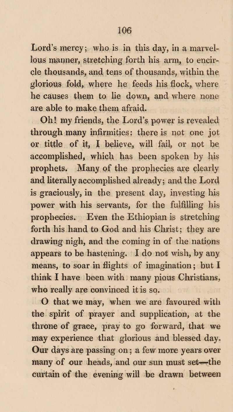 Lord’s mercy; who is in this day, in a marvel¬ lous manner, stretching forth his arm, to encir¬ cle thousands, and tens of thousands, within the glorious fold, where he feeds his flock, where he causes them to lie down, and where none are able to make them afraid. Oh! my friends, the Lord’s power is revealed through many infirmities: there is not one jot or tittle of it, I believe, will fail, or not be accomplished, which has been spoken by his prophets. Many of the prophecies are clearly and literally accomplished already; and the Lord is graciously, in the present day, investing his power with his servants, for the fulfilling his prophecies. Even the Ethiopian is stretching forth his hand to God and his Christ; they are drawing nigh, and the coming in of the nations appears to be hastening. I do not wish, by any means, to soar in flights of imagination; but I think I have been with many pious Christians, who really are convinced it is so. O that we may, when we are favoured with the spirit of prayer and supplication, at the throne of grace, pray to go forward, that we may experience that glorious and blessed day. Our days are passing on; a few more years over many of our heads, and our sun must set—the curtain of the evening will be drawn between
