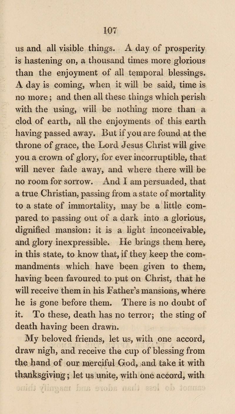 us and all visible things. A day of prosperity is hastening on, a thousand times more glorious than the enjoyment of all temporal blessings. A day is coming, when it will be said, time is no more; and then all these things which perish with the using, will be nothing more than a clod of earth, all the enjoyments of this earth having passed away. But if you are found at the throne of grace, the Lord Jesus Christ will give you a crown of glory, for ever incorruptible, that will never fade away, and where there will be no room for sorrow. And I am persuaded, that a true Christian, passing from a state of mortality to a state of immortality, may be a little com- pared to passing out of a dark into a glorious, dignified mansion: it is a light inconceivable, and glory inexpressible. He brings them here, in this state, to know that, if they keep the com¬ mandments which have been given to them, having been favoured to put on Christ, that he will receive them in his Father’s mansions, where he is gone before them. There is no doubt of it. To these, death has no terror; the sting of death having been drawn. My beloved friends, let us, with one accord, draw nigh, and receive the cup of blessing from the hand of our merciful God, and take it with thanksgiving; let us unite, with one accord, with j 7 i ■ < Li ; ; uiji :: i . l . i . • i ..
