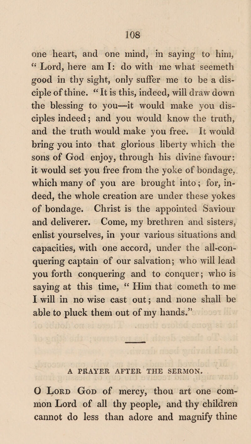 one heart, and one mind, in saying to him, u Lord, here am I: do with me what seemeth good in thy sight, only suffer me to be a dis¬ ciple of thine. “ It is this, indeed, will draw down the blessing to you—it would make you dis¬ ciples indeed; and you would know the truth, and the truth would make you free. It would bring you into that glorious liberty which the sons of God enjoy, through his divine favour: it would set you free from the yoke of bondage, which many of you are brought into; for, in¬ deed, the whole creation are under these yokes of bondage. Christ is the appointed Saviour and deliverer. Come, my brethren and sisters, enlist yourselves, in your various situations and capacities, with one accord, under the all-con¬ quering captain of our salvation; who will lead you forth conquering and to conquer; who is saying at this time, “ Him that cometh to me I will in no wise cast out; and none shall be able to pluck them out of my hands.’5 A PRAYER AFTER THE SERMON. O Lord God of mercy, thou art one com¬ mon Lord of all thy people, and thy children cannot do less than adore and magnify thine