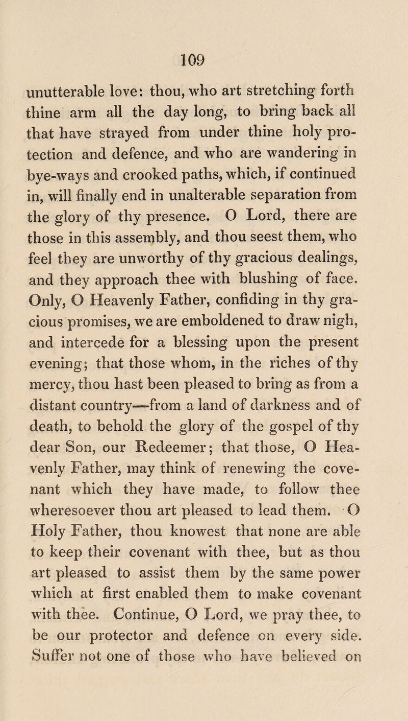 unutterable love: thou, who art stretching forth thine arm all the day long, to bring back all that have strayed from under thine holy pro¬ tection and defence, and who are wandering in bye-ways and crooked paths, which, if continued in, will finally end in unalterable separation from the glory of thy presence. O Lord, there are those in this assembly, and thou seest them, who feel they are unworthy of thy gracious dealings, and they approach thee with blushing of face. Only, O Heavenly Father, confiding in thy gra¬ cious promises, we are emboldened to draw nigh, and intercede for a blessing upon the present evening; that those whom, in the riches of thy mercy, thou hast been pleased to bring as from a distant country—from a land of darkness and of death, to behold the glory of the gospel of thy dear Son, our Redeemer; that those, O Hea¬ venly Father, may think of renewing the cove¬ nant which they have made, to follow thee wheresoever thou art pleased to lead them. O Holy Father, thou knowest that none are able to keep their covenant with thee, but as thou art pleased to assist them by the same power which at first enabled them to make covenant with thee. Continue, O Lord, wre pray thee, to be our protector and defence on every side. Suffer not one of those who have believed on