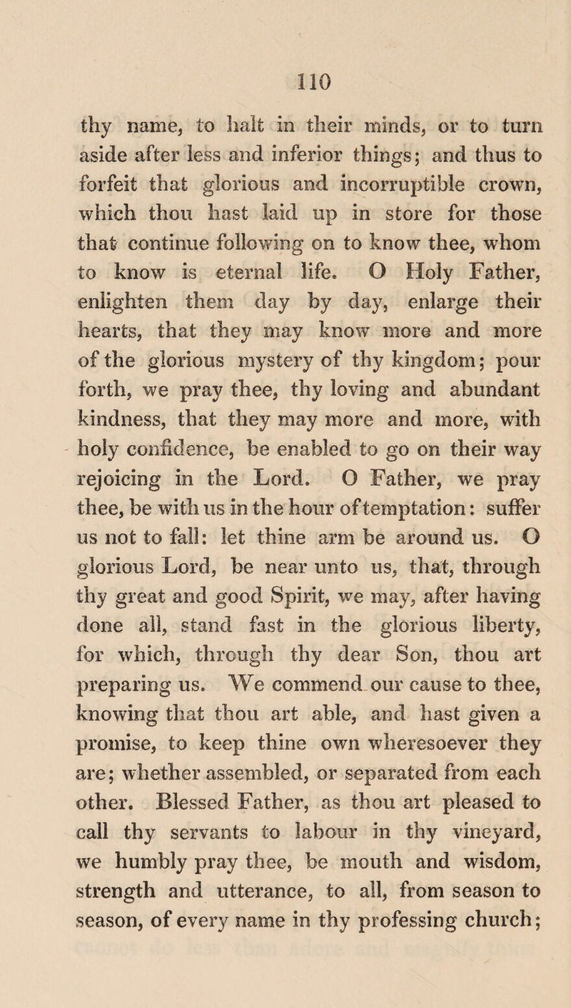 thy name, to halt in their minds, or to turn aside after less and inferior things; and thus to forfeit that glorious and incorruptible crown, which thou hast laid up in store for those thafr continue following on to know thee, whom to know is eternal life. O Holy Father, enlighten them day by day, enlarge their hearts, that they may know more and more of the glorious mystery of thy kingdom; pour forth, we pray thee, thy loving and abundant kindness, that they may more and more, with holy confidence, he enabled to go on their way rejoicing in the Lord. O Father, we pray thee, he with us in the hour of temptation: suffer us not to fall: let thine arm be around us. O glorious Lord, be near unto us, that, through thy great and good Spirit, we may, after having done all, stand fast in the glorious liberty, for which, through thy dear Son, thou art preparing us. We commend our cause to thee, knowing that thou art able, and hast given a promise, to keep thine own wheresoever they are; whether assembled, or separated from each other. Blessed Father, as thou art pleased to call thy servants to labour in thy vineyard, we humbly pray thee, be mouth and wisdom, strength and utterance, to all, from season to season, of every name in thy professing church;