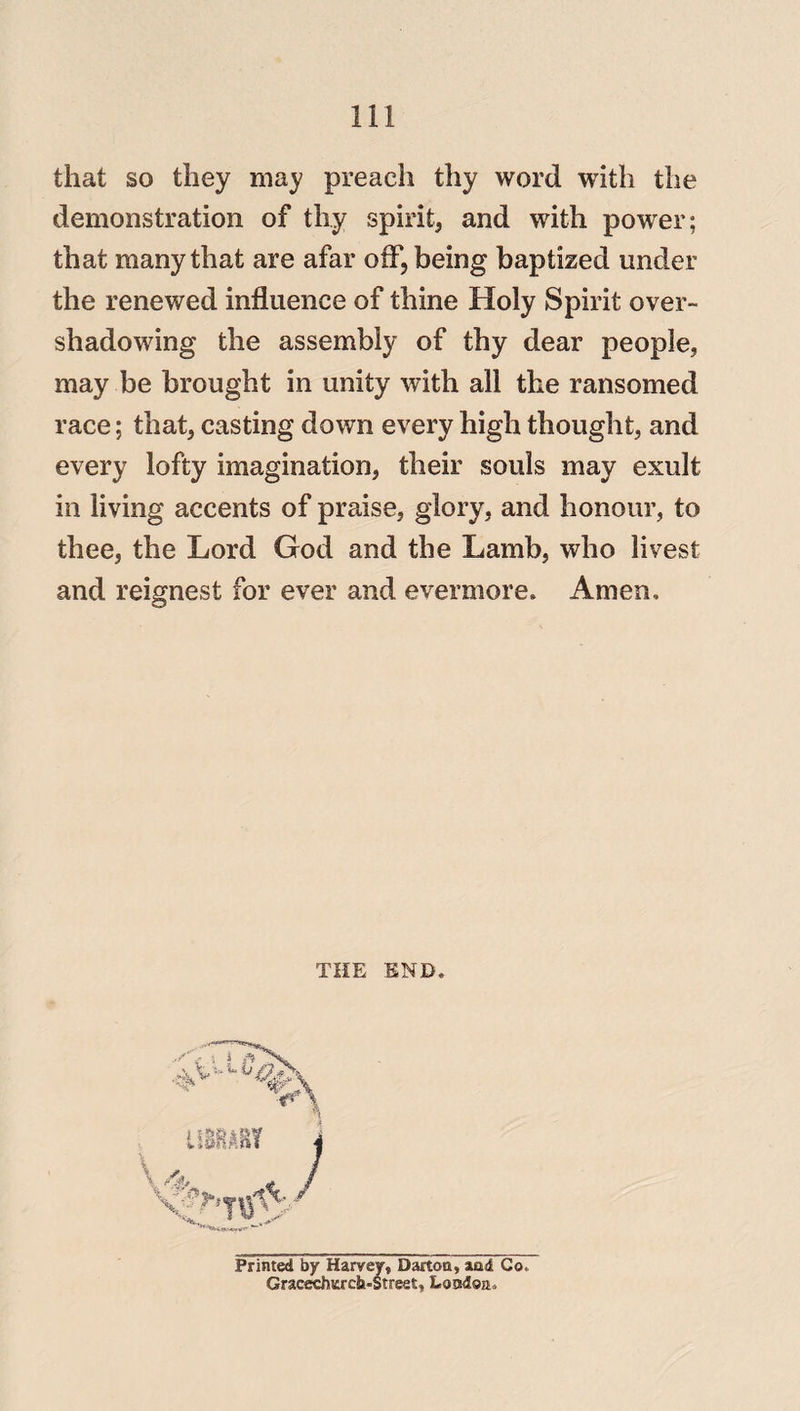 II! that so they may preach thy word with the demonstration of thy spirit, and with power; that many that are afar off, being baptized under the renewed influence of thine Holy Spirit over¬ shadowing the assembly of thy dear people, may be brought in unity with all the ransomed race; that, casting down every high thought, and every lofty imagination, their souls may exult in living accents of praise, glory, and honour, to thee, the Lord God and the Lamb, who livest and reignest for ever and evermore. Amen, THE END Prir ' ’ ”  ' Co,
