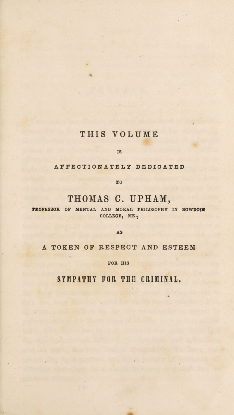THIS VOLUME IS AFFECTIONATELY DEDICATED TO THOMAS C. UPHAM, PROFESSOR OF MENTAL AND MORAL PHILOSOPHY IN BOWDOIW COLLEGE, ME., AS A TOKEN OF RESPECT AND ESTEEM FOR HIS SYMPATHY FOR THE CRIMINAL.