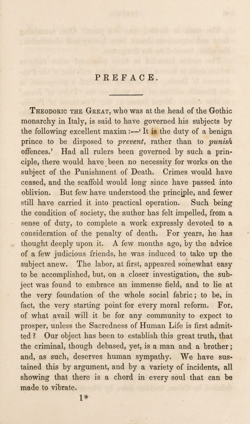 PREFACE. Theodoric the Great, who was at the head of the Gothic monarchy in Italy, is said to have governed his subjects by the following excellent maxim—‘ It is the duty of a benign prince to be disposed to prevent, rather than to punish offences.’ Had all rulers been governed by such a prin¬ ciple, there would have been no necessity for works on the subject of the Punishment of Death. Crimes would have ceased, and the scaffold would long since have passed into oblivion. But few have understood the principle, and fewer still have carried it into practical operation. Such being the condition of society, the author has felt impelled, from a sense of duty, to complete a work expressly devoted to a consideration of the penalty of death. For years, he has thought deeply upon it. A few months ago, by the advice of a few judicious friends, he was induced to take up the subject anew. The labor, at first, appeared somewhat easy to be accomplished, but, on a closer investigation, the sub¬ ject was found to embrace an immense field, and to lie at the very foundation of the whole social fabric; to be, in fact, the very starting point for every moral reform. For, of what avail will it be for any community to expect to prosper, unless the Sacredness of Human Life is first admit¬ ted ? Our object has been to establish this great truth, that the criminal, though debased, yet, is a man and a brother; and, as such, deserves human sympathy. We have sus¬ tained this by argument, and by a variety of incidents, all showing that there is a chord in every soul that can be made to vibrate. X*