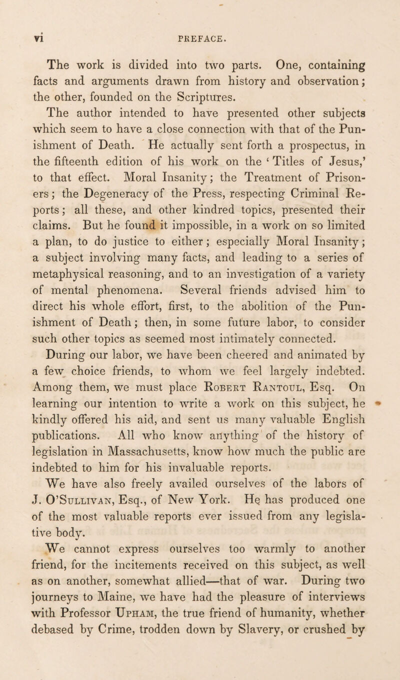 The work is divided into two parts. One, containing facts and arguments drawn from history and observation; the other, founded on the Scriptures. The author intended to have presented other subjects which seem to have a close connection with that of the Pun¬ ishment of Death. He actually sent forth a prospectus, in the fifteenth edition of his work on the ‘ Titles of Jesus,’ to that effect. Moral Insanity; the Treatment of Prison¬ ers ; the Degeneracy of the Press, respecting Criminal Re¬ ports ; all these, and other kindred topics, presented their claims. But he found it impossible, in a work on so limited a plan, to do justice to either; especially Moral Insanity; a subject involving many facts, and leading to a series of metaphysical reasoning, and to an investigation of a variety of mental phenomena. Several friends advised him to direct his whole effort, first, to the abolition of the Pun¬ ishment of Death; then, in some future labor, to consider such other topics as seemed most intimately connected. During our labor, we have been cheered and animated by a few choice friends, to whom we feel largely indebted. Among them, we must place Robert Rantoul, Esq. On learning our intention to write a work on this subject, he kindly offered his aid, and sent us many valuable English publications. All who know anything of the history of legislation in Massachusetts, know how much the public are indebted to him for his invaluable reports. We have also freely availed ourselves of the labors of J. O’Sullivan, Esq., of New York. He has produced one of the most valuable reports ever issued from any legisla¬ tive body. We cannot express ourselves too warmly to another friend, for the incitements received on this subject, as well as on another, somewhat allied—that of war. During two journeys to Maine, we have had the pleasure of interviews with Professor Upham, the true friend of humanity, whether debased by Crime, trodden down by Slavery, or crushed by