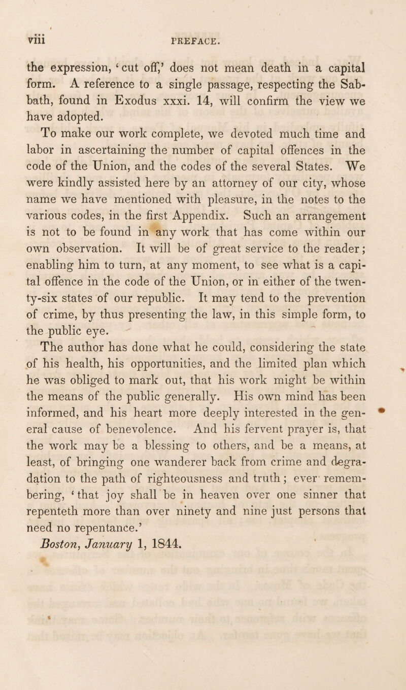 the expression, ‘ cut off,’ does not mean death in a capital form. A reference to a single passage, respecting the Sab¬ bath, found in Exodus xxxi. 14, will confirm the view we have adopted. To make our work complete, we devoted much time and labor in ascertaining the number of capital offences in the code of the Union, and the codes of the several States. We were kindly assisted here by an attorney of our city, whose name we have mentioned with pleasure, in the notes to the various codes, in the first Appendix. Such an arrangement is not to be found in any work that has come within our own observation. It will be of great service to the reader; enabling him to turn, at any moment, to see what is a capi¬ tal offence in the code of the Union, or in either of the twen¬ ty-six states of our republic. It may tend to the prevention of crime, by thus presenting the law, in this simple form, to the public eye. The author has done what he could, considering the state of his health, his opportunities, and the limited plan which he was obliged to mark out, that his work might be within the means of the public generally. His own mind has been informed, and his heart more deeply interested in the gen¬ eral cause of benevolence. And his fervent prayer is, that the work may be a blessing to others, and be a means, at least, of bringing one wanderer back from crime and degra¬ dation to the path of righteousness and truth; ever' remem¬ bering, ‘ that joy shall be in heaven over one sinner that repenteth more than over ninety and nine just persons that need no repentance.’ Boston, January 1, 1844.