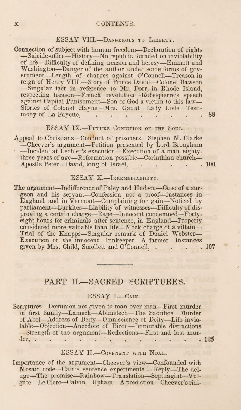 ESSAY VIII.—Dangerous to Lieerty. Connection of subject with human freedom—Declaration of rights —Suicide-office—History—No republic founded on inviolability of life—Difficulty of defining treason and heresy—Emmett and Washington—Danger of the author under some forms of gov¬ ernment—Length of charges against O’Connell—Treason in reign of Henry VIII.—Story of Prince David—Colonel Dawson —Singular fact in reference to Mr. Dorr, in Rhode Island, respecting treason—French revolution—Robespierre’s speech against Capital Punishment—Son of God a victim to this law— Stories of Colonel Hayne—Mrs. Gaunt—Lady Lisle—Testi¬ mony of La Fayette, ..88 ESSAY IX.—Future Condition of the Soul. Appeal to Christians—Conduct of prisoners—Stephen M. Clarke —Cheever’s argument—Petition presented by Lord Brougham —Incident at Lechler’s execution—Execution of a man eighty- three years of age—Reformation possible—Corinthian church— Apostle Peter—David, king of Israel,.100 ESSAY X.—Irremediability. The argument—Indifference of Paley and Hudson—Case of a sur¬ geon and his servant—Confession not a proof—Instances in England and in Vermont—Complaining for gain—Noticed by parliament—Burkites—Liability of witnesses—Difficulty of dis¬ proving a certain charge—Rape—Innocent condemned—Forty- eight hours for criminals after sentence, in England—Property considered more valuable than life—Mock charge of a villain— Trial of the Knapps—Singular remark of Daniel Webster— Execution of the innocent—Innkeeper—A farmer—Instances given by Mrs. Child, Smollett and O’Connell, .... 107 PART II.—SACRED SCRIPTURES. ESSAY I.—Cain. Scriptures—Dominion not given to man over man—First murder in first family—Lamech—Abimelech—The Sacrifice—Murder of Abel—Address of Deity—Omniscience of Deity—Life invio¬ lable—Objection—Anecdote of Biron—Immutable distinctions —Strength of the argument—Reflections—First and last mur¬ der, .'.125 ESSAY II.—Covenant with Noah. Importance of the argument—Cheever’s view—Confounded with Mosaic code—Cain’s sentence experimental—Reply—The del¬ uge—The promise—Rainbow—Translation—Septuagint—Vul¬ gate—Le Clerc—Calvin—Upham—A prediction—Cheever’s ridi-