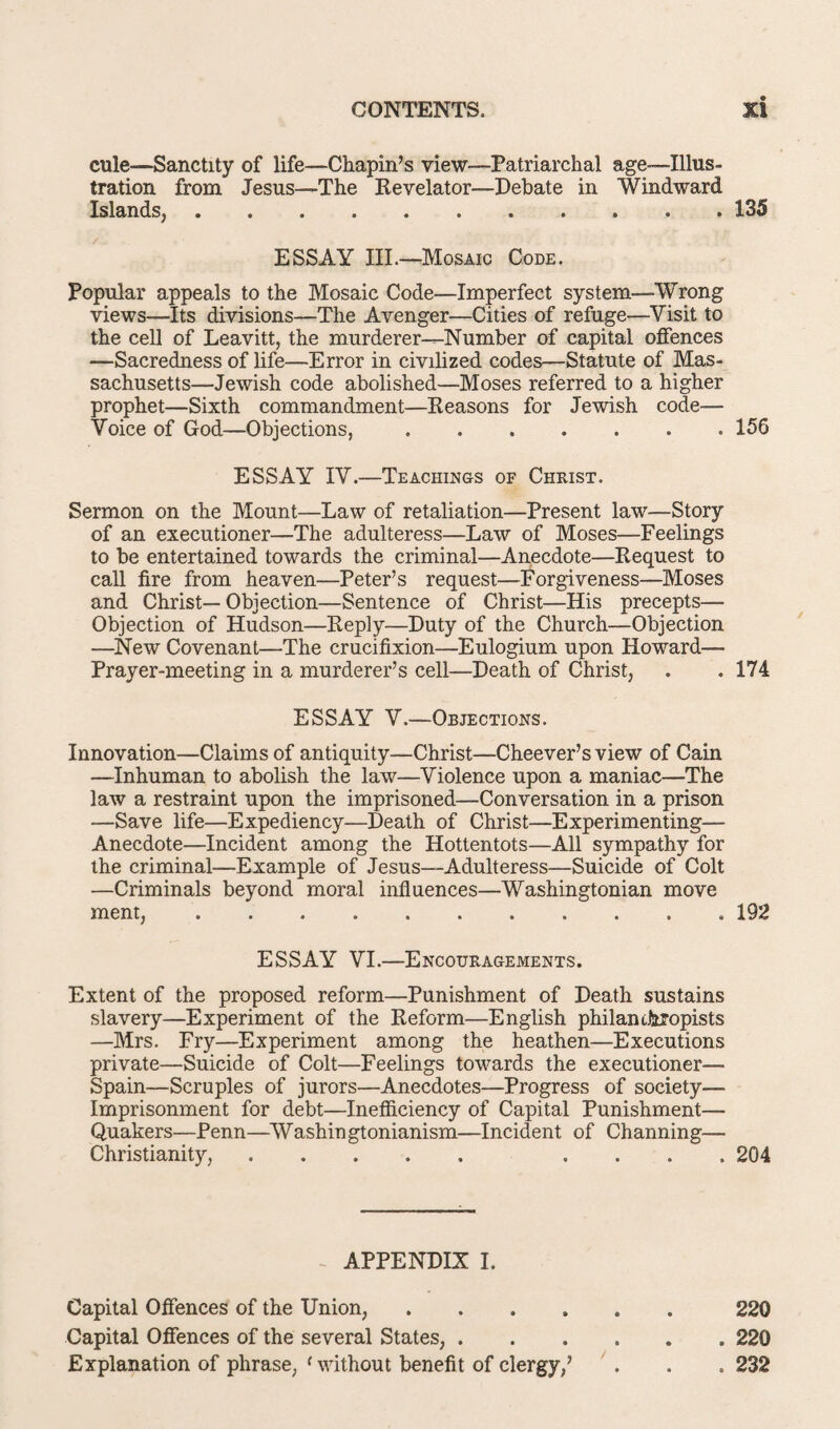 cule—Sanctity of life—Chapin’s view—Patriarchal age-illus¬ tration from Jesus—The Revelator—Debate in Windward Islands, • 135 ESSAY III—Mosaic Code. Popular appeals to the Mosaic Code—Imperfect system—Wrong views—Its divisions—The Avenger—Cities of refuge—Visit to the cell of Leavitt, the murderer—Number of capital offences —Sacredness of life—Error in civilized codes—Statute of Mas¬ sachusetts—Jewish code abolished—Moses referred to a higher prophet—Sixth commandment—Reasons for Jewish code— Voice of God—Objections,.156 ESSAY IV.—Teachings of Christ. Sermon on the Mount—Law of retaliation—Present law—Story of an executioner—The adulteress—Law of Moses—Feelings to be entertained towards the criminal—Anecdote—Request to call fire from heaven—Peter’s request—Forgiveness—Moses and Christ—Objection—Sentence of Christ—His precepts— Objection of Hudson—Reply—Duty of the Church—Objection —New Covenant—The crucifixion—Eulogium upon Howard— Prayer-meeting in a murderer’s cell—Death of Christ, . . 174 ESSAY V.—Objections. Innovation—Claims of antiquity—Christ—Cheever’s view of Cain —Inhuman to abolish the law—Violence upon a maniac—The law a restraint upon the imprisoned—Conversation in a prison —Save life—Expediency—Death of Christ—Experimenting— Anecdote—Incident among the Hottentots—All sympathy for the criminal—Example of Jesus—Adulteress—Suicide of Colt —Criminals beyond moral influences—Washingtonian move ment,.192 ESSAY VI.—Encouragements. Extent of the proposed reform—Punishment of Death sustains slavery—Experiment of the Reform—English philanthropists —Mrs. Fry—Experiment among the heathen—Executions private—Suicide of Colt—Feelings towards the executioner— Spain—Scruples of jurors—Anecdotes—Progress of society— Imprisonment for debt—Inefficiency of Capital Punishment— Quakers—Penn—AVashingtonianism—Incident of Channing— Christianity,. .... 204 APPENDIX I. Capital Offences of the Union,.220 Capital Offences of the several States,.220 Explanation of phrase, ‘without benefit of clergy,’ . . . 232