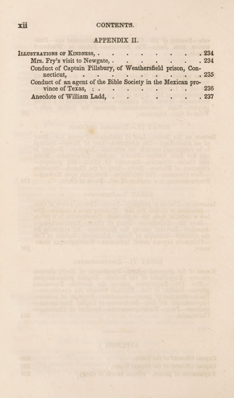 APPENDIX II. Illustrations of Kindness,.234 Mrs. Fry’s visit to Newgate,.234 Conduct of Captain Pillsbury, of Weathersfield prison, Con¬ necticut, .235 Conduct of an agent of the Bible Society in the Mexican pro¬ vince of Texas, >.236 Anecdote of William Ladd,.237