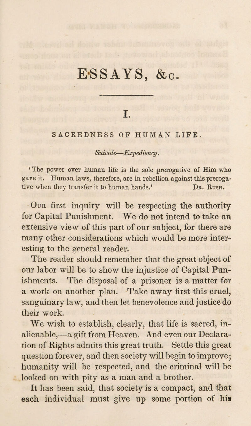 ESSAYS, &c i. SACREDNESS OF HUMAN LIFE. Suicide—Expediency. 1 The power over human life is the sole prerogative of Him who gave it. Human laws, therefore, are in rebellion against this preroga¬ tive when they transfer it to human hands.’ Dr. Rush. Our first inquiry will be respecting the authority for Capital Punishment. We do not intend to take an extensive view of this part of our subject, for there are many other considerations which would be more inter¬ esting to the general reader. The reader should remember that the great object of our labor will be to show the injustice of Capital Pun¬ ishments. The disposal of a prisoner is a matter for a work on another plan. Take away first this cruel, sanguinary law, and then let benevolence and justice do their work. We wish to establish, clearly, that life is sacred, in¬ alienable,—a gift from Heaven. And even our Declara¬ tion of Rights admits this great truth. Settle this great question forever, and then society will begin to improve; humanity will be respected, and the criminal will be looked on with pity as a man and a brother. It has been said, that society is a compact, and that each individual must give up some portion of his