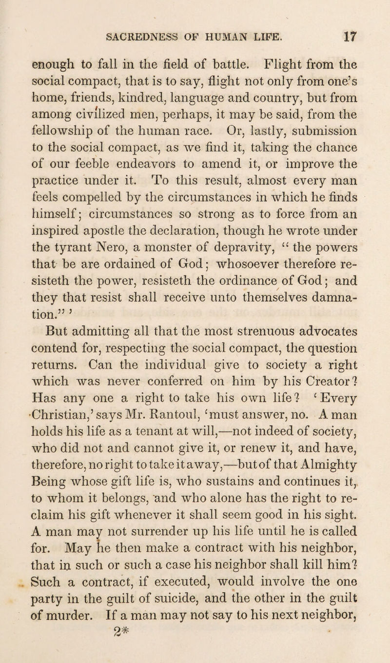 enough to fall in the field of battle. Flight from the social compact, that is to say, flight not only from one’s home, friends, kindred, language and country, but from among civilized men, perhaps, it may be said, from the fellowship of the human race. Or, lastly, submission to the social compact, as we find it, taking the chance of our feeble endeavors to amend it, or improve the practice under it. To this result, almost every man feels compelled by the circumstances in which he finds himself; circumstances so strong as to force from an inspired apostle the declaration, though he wrote under the tyrant Nero, a monster of depravity, “ the powers that be are ordained of God; whosoever therefore re- sisteth the power, resisteth the ordinance of God; and they that resist shall receive unto themselves damna¬ tion.” 5 But admitting all that the most strenuous advocates contend for, respecting the social compact, the question returns. Can the individual give to society a right which was never conferred on him by his Creator? Has any one a right to take his own life ? c Every •Christian,’ says Mr. Rantoul, ‘must answer, no. A man holds his life as a tenant at will,—not indeed of society, who did not and cannot give it, or renew it, and have, therefore, no right to take it away,—but of that Almighty Being whose gift life is, who sustains and continues it, to whom it belongs, and who alone has the right to re¬ claim his gift whenever it shall seem good in his sight. A man may not surrender up his life until he is called « for. May he then make a contract with his neighbor, that in such or such a case his neighbor shall kill him? Such a contract, if executed, would involve the one party in the guilt of suicide, and the other in the guilt of murder. If a man may not say to his next neighbor, 2*