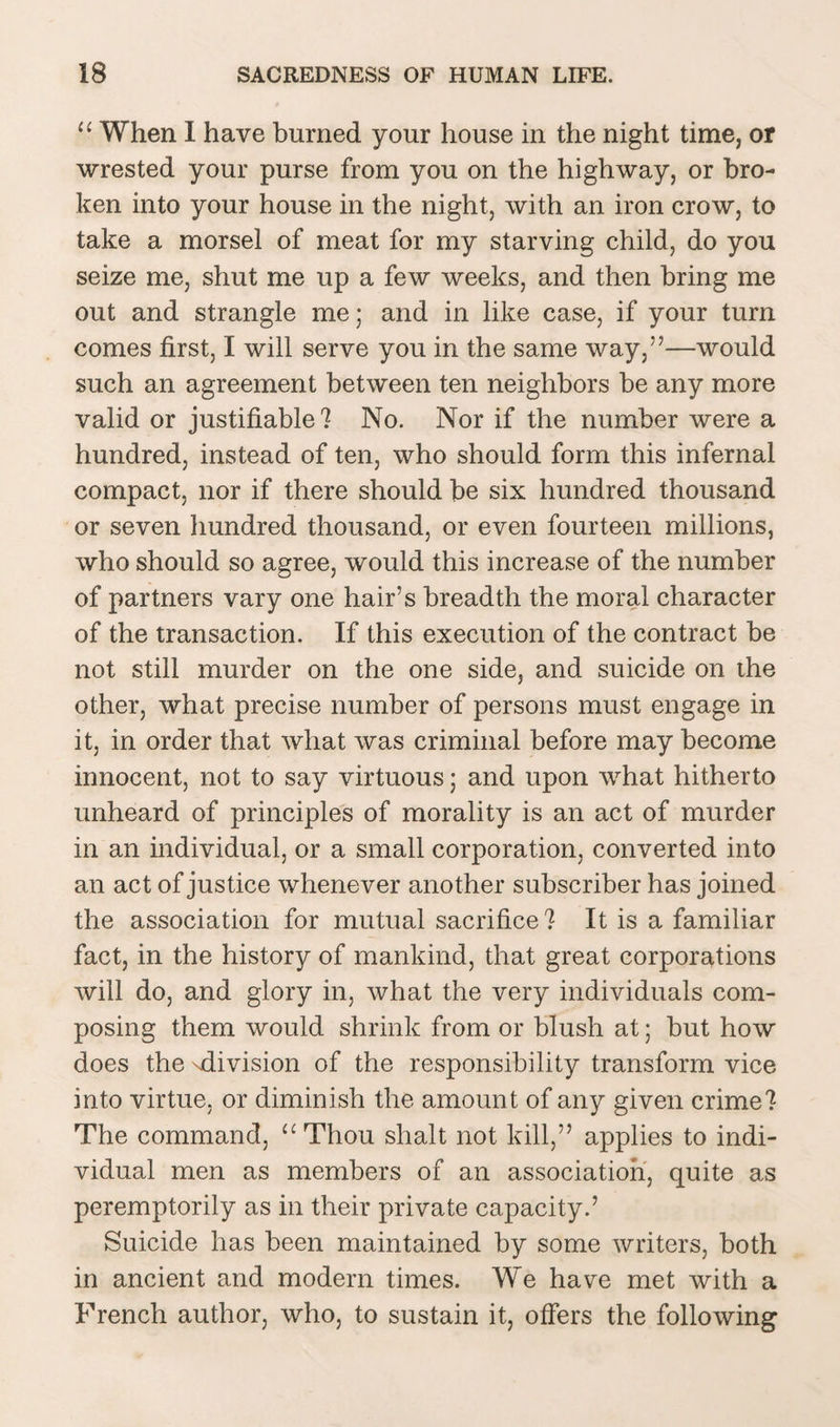 “ When I have burned your house in the night time, or wrested your purse from you on the highway, or bro¬ ken into your house in the night, with an iron crow, to take a morsel of meat for my starving child, do you seize me, shut me up a few weeks, and then bring me out and strangle me; and in like case, if your turn comes first, I will serve you in the same way,”—would such an agreement between ten neighbors be any more valid or justifiable? No. Nor if the number were a hundred, instead of ten, who should form this infernal compact, nor if there should be six hundred thousand or seven hundred thousand, or even fourteen millions, who should so agree, would this increase of the number of partners vary one hair’s breadth the moral character of the transaction. If this execution of the contract be not still murder on the one side, and suicide on the other, what precise number of persons must engage in it, in order that what was criminal before may become innocent, not to say virtuous; and upon what hitherto unheard of principles of morality is an act of murder in an individual, or a small corporation, converted into an act of justice whenever another subscriber has joined the association for mutual sacrifice? It is a familiar fact, in the history of mankind, that great corporations will do, and glory in, what the very individuals com¬ posing them would shrink from or blush at; but how does the -division of the responsibility transform vice into virtue, or diminish the amount of any given crime? The command, “Thou slialt not kill,” applies to indi¬ vidual men as members of an association, quite as peremptorily as in their private capacity.’ Suicide has been maintained by some writers, both in ancient and modern times. We have met with a French author, who, to sustain it, offers the following