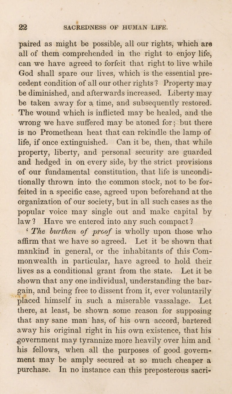 paired as might be possible, all our rights, which are all of them comprehended in the right to enjoy life, can we have agreed to forfeit that right to live while God shall spare our lives, which is the essential pre¬ cedent condition of all our other rights ? Property may be diminished, and afterwards increased. Liberty may be taken away for a time, and subsequently restored. The wound which is inflicted may be healed, and the wrong we have suffered may be atoned for; but there is no Promethean heat that can rekindle the lamp of life, if once extinguished. Can it be, then, that while property, liberty, and personal security are guarded and hedged in on every side, by the strict provisions of our fundamental constitution, that life is uncondi¬ tionally thrown into the common stock, not to be for¬ feited in a specific case, agreed upon beforehand at the organization of our society, but in all such cases as the popular voice may single out and make capital by law ? Have we entered into any such compact ? ‘ The burthen of proof is wholly upon those who affirm that we have so agreed. Let it be shown that mankind in general, or the inhabitants of this Com¬ monwealth in particular, have agreed to hold their lives as a conditional grant from the state. Let it be shown that any one individual, understanding the bar¬ gain, and being free to dissent from it, ever voluntarily placed himself in such a miserable vassalage. Let there, at least, be shown some reason for supposing that any sane man has, of his own accord, bartered away his original right in his own existence, that his government may tyrannize more heavily over him and his fellows, when all the purposes of good govern¬ ment may be amply secured at so much cheaper a purchase. In no instance can this preposterous sacri-