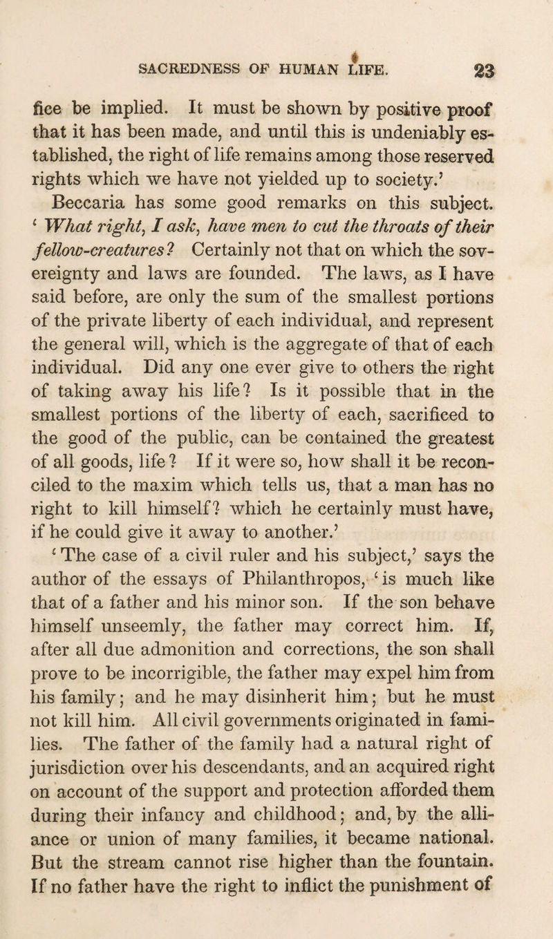 fice be implied. It must be shown by positive proof that it has been made, and until this is undeniably es¬ tablished, the right of life remains among those reserved rights which we have not yielded up to society.’ Beccaria has some good remarks on this subject. 1 What right, I ask, have men to cut the throats of their fellow-creatures ? Certainly not that on which the sov¬ ereignty and laws are founded. The laws, as I have said before, are only the sum of the smallest portions of the private liberty of each individual, and represent the general will, which is the aggregate of that of each individual. Did any one ever give to others the right of taking away his life? Is it possible that in the smallest portions of the liberty of each, sacrificed to the good of the public, can be contained the greatest of all goods, life ? If it were so, how shall it be recon¬ ciled to the maxim which tells us, that a man has no right to kill himself? which he certainly must have, if he could give it away to another.’ 1 The case of a civil ruler and his subject,’ says the author of the essays of Philanthropos, ‘ is much like that of a father and his minor son. If the son behave himself unseemly, the father may correct him. If, after all due admonition and corrections, the son shall prove to be incorrigible, the father may expel him from his family; and he may disinherit him; but he must not kill him. All civil governments originated in fami¬ lies. The father of the family had a natural right of jurisdiction over his descendants, and an acquired right on account of the support and protection afforded them during their infancy and childhood; and, by the alli¬ ance or union of many families, it became national. But the stream cannot rise higher than the fountain. If no father have the right to inflict the punishment of