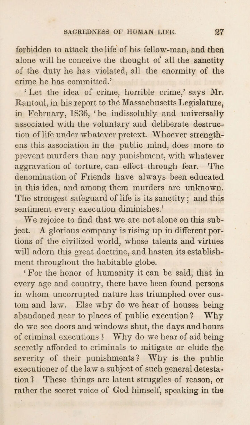 forbidden to attack the life of his fellow-man, and then alone will he conceive the thought of all the sanctity of the duty he has violated, all the enormity of the crime he has committed.’ 1 Let the idea of crime, horrible crime,5 says Mr. Rantoul, in his report to the Massachusetts Legislature, in February, 1836, ‘be indissolubly and universally associated with the voluntary and deliberate destruc¬ tion of life under whatever pretext. Whoever strength¬ ens this association in the public mind, does more to prevent murders than any punishment, with whatever aggravation of torture, can effect through fear. The denomination of Friends have always been educated in this idea, and among them murders are unknown. The strongest safeguard of life is its sanctity; and this sentiment every execution diminishes.5 We rejoice to find that we are not alone on this sub¬ ject. A glorious company is rising up in different por¬ tions of the civilized world, whose talents and virtues will adorn this great doctrine, and hasten its establish¬ ment throughout the habitable globe. 1 For the honor of humanity it can he said, that in every age and country, there have been found persons in whom uncorrupted nature has triumphed over cus¬ tom and law. Else why do we hear of houses being abandoned near to places of public execution ? Why do we see doors and windows shut, the days and hours of criminal executions 7 Why do we hear of aid being secretly afforded to criminals to mitigate or elude the severity of their punishments? Why is the public executioner of the law a subject of such general detesta¬ tion? These things are latent struggles of reason, or rather the secret voice of God himself, speaking in the
