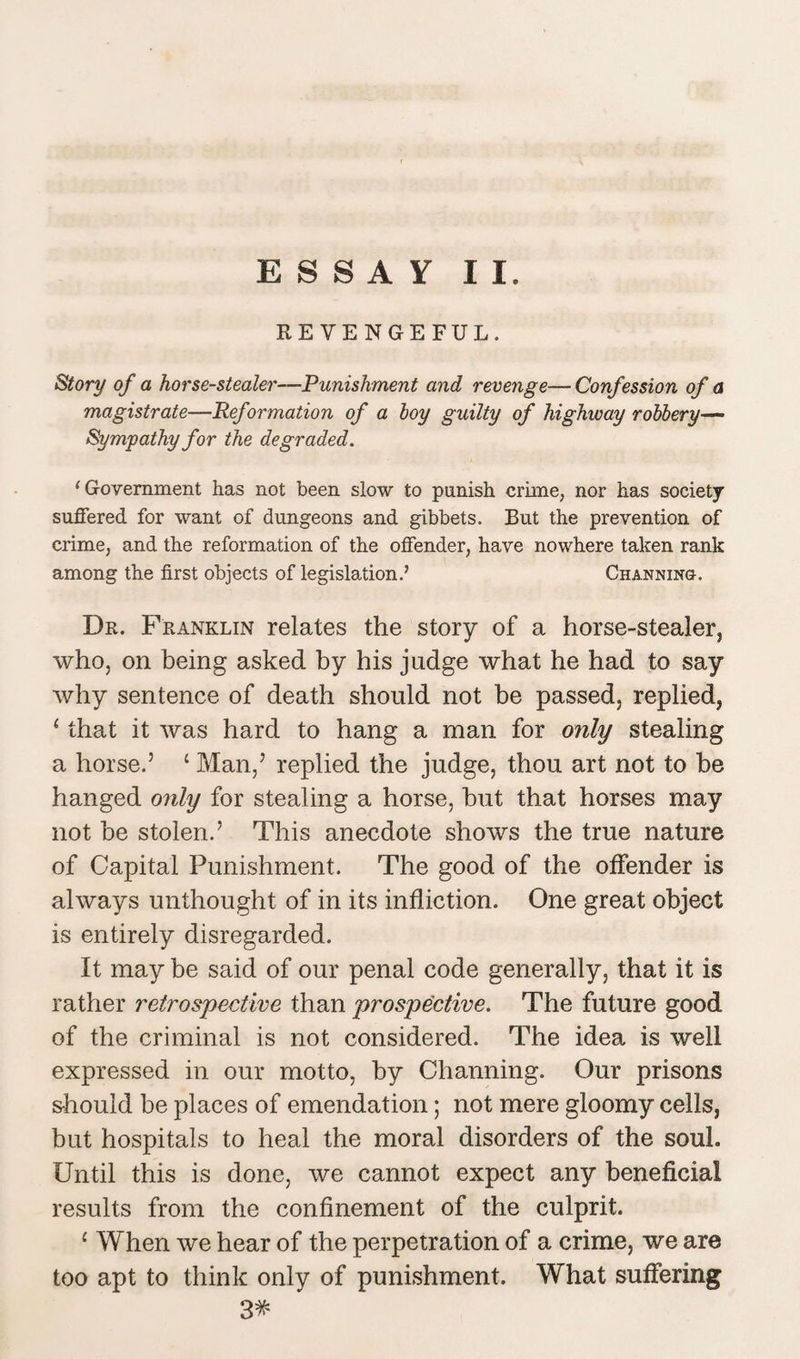 ESSAY II. REVENGEFUL. Story of a horse-stealer—Punishment and revenge— Confession of a magistrate—Ref ormation of a boy guilty of highway robbery— Sympathy for the degraded. 1 Government has not been slow to punish crime, nor has society suffered for want of dungeons and gibbets. But the prevention of crime, and the reformation of the offender, have nowhere taken rank among the first objects of legislation.’ Channing. Dr. Franklin relates the story of a horse-stealer, who, on being asked by his judge what he had to say why sentence of death should not be passed, replied, {that it was hard to hang a man for only stealing a horse.’ ‘ Man,’ replied the judge, thou art not to be hanged only for stealing a horse, hut that horses may not be stolen.’ This anecdote shows the true nature of Capital Punishment. The good of the offender is always unthought of in its infliction. One great object is entirely disregarded. It may be said of our penal code generally, that it is rather retrospective than prospective. The future good of the criminal is not considered. The idea is well expressed in our motto, by Channing. Our prisons should be places of emendation; not mere gloomy cells, but hospitals to heal the moral disorders of the soul. Until this is done, we cannot expect any beneficial results from the confinement of the culprit. 1 When we hear of the perpetration of a crime, we are too apt to think only of punishment. What suffering 3#