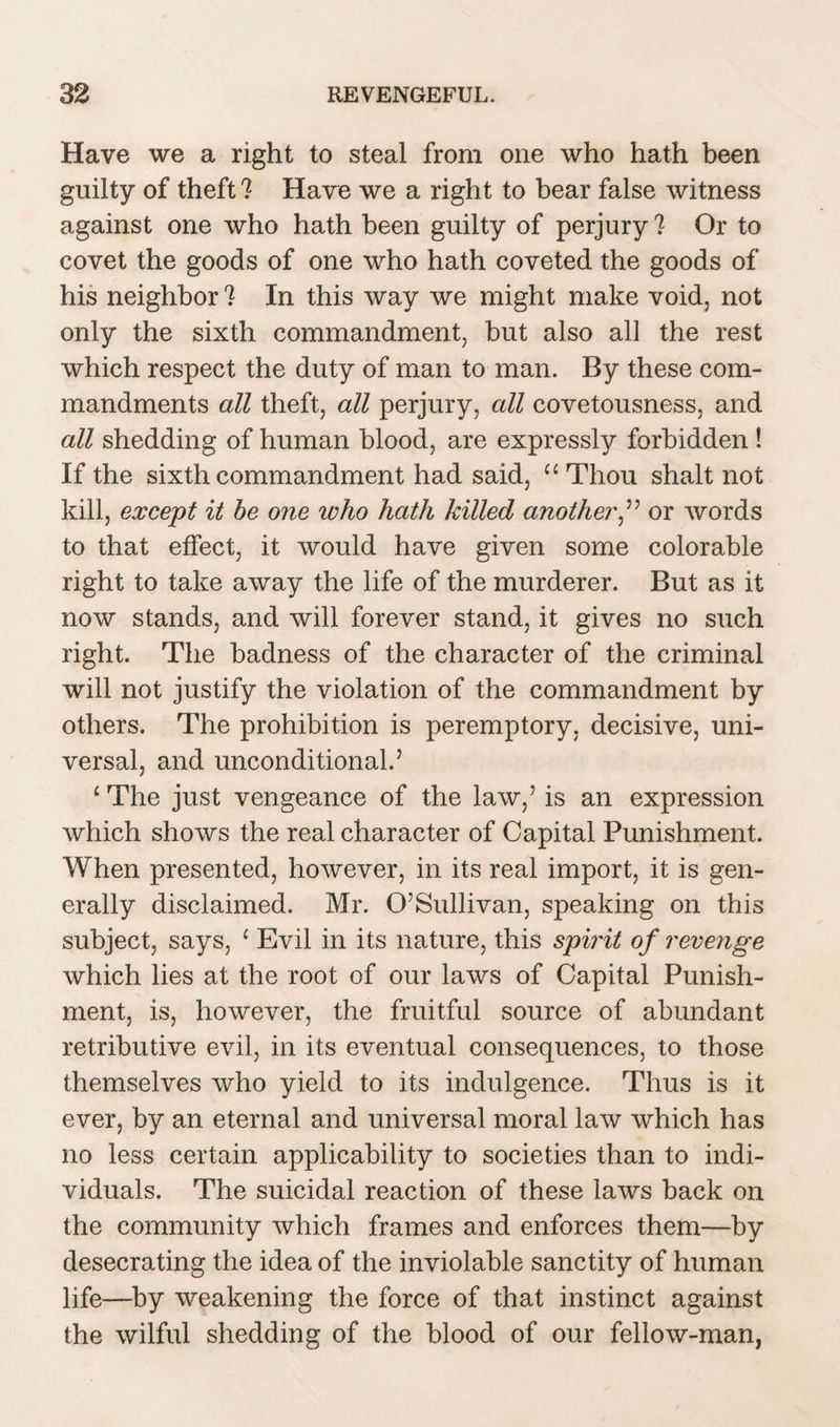 Have we a right to steal from one who hath been guilty of theft ? Have we a right to bear false witness against one who hath been guilty of perjury ? Or to covet the goods of one who hath coveted the goods of his neighbor ? In this way we might make void, not only the sixth commandment, but also all the rest which respect the duty of man to man. By these com¬ mandments all theft, all perjury, all covetousness, and all shedding of human blood, are expressly forbidden ! If the sixth commandment had said, “ Thou shalt not kill, except it be one who hath killed another,” or words to that effect, it would have given some colorable right to take away the life of the murderer. But as it now stands, and will forever stand, it gives no such right. The badness of the character of the criminal will not justify the violation of the commandment by others. The prohibition is peremptory, decisive, uni¬ versal, and unconditional.’ £ The just vengeance of the law,’ is an expression which shows the real character of Capital Punishment. When presented, however, in its real import, it is gen¬ erally disclaimed. Mr. O’Sullivan, speaking on this subject, says, c Evil in its nature, this spirit of revenge which lies at the root of our laws of Capital Punish¬ ment, is, however, the fruitful source of abundant retributive evil, in its eventual consequences, to those themselves who yield to its indulgence. Thus is it ever, by an eternal and universal moral law which has no less certain applicability to societies than to indi¬ viduals. The suicidal reaction of these laws back on the community which frames and enforces them—by desecrating the idea of the inviolable sanctity of human life—by weakening the force of that instinct against the wilful shedding of the blood of our fellow-man,