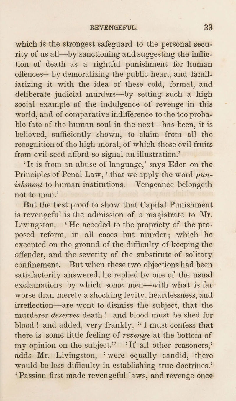which is the strongest safeguard to the personal secu¬ rity of us all—by sanctioning and suggesting the inflic¬ tion of death as a rightful punishment for human offences—by demoralizing the public heart, and famil¬ iarizing it with the idea of these cold, formal, and deliberate judicial murders—by setting such a high social example of the indulgence of revenge in this world, and of comparative indifference to the too proba¬ ble fate of the human soul in the next—has been, it is believed, sufficiently shown, to claim from all the recognition of the high moral, of which these evil fruits from evil seed afford so signal an illustration.’ £ It is from an abuse of language,’ says Eden on the Principles of Penal Law, ‘ that we apply the word 'pun¬ ishment to human institutions. Yengeance belongeth not to man.’ But the best proof to show that Capital Punishment is revengeful is the admission of a magistrate to Mr. Livingston. c He acceded to the propriety of the pro¬ posed reform, in all cases but murder; which he excepted on the ground of the difficulty of keeping the offender, and the severity of the substitute of solitary confinement. But when these two objections had been satisfactorily answered, he replied by one of the usual exclamations by which some men—with what is far worse than merely a shocking levity, heartlessness, and irreflection—are wont to dismiss the subject, that the murderer deserves death ! and blood must be shed for blood ! and added, very frankly, “I must confess that there is some little feeling of revenge at the bottom of my opinion on the subject.” £If all other reasoners,’ adds Mr. Livingston, c were equally candid, there would be less difficulty in establishing true doctrines.’ ‘ Passion first made revengeful laws, and revenge once