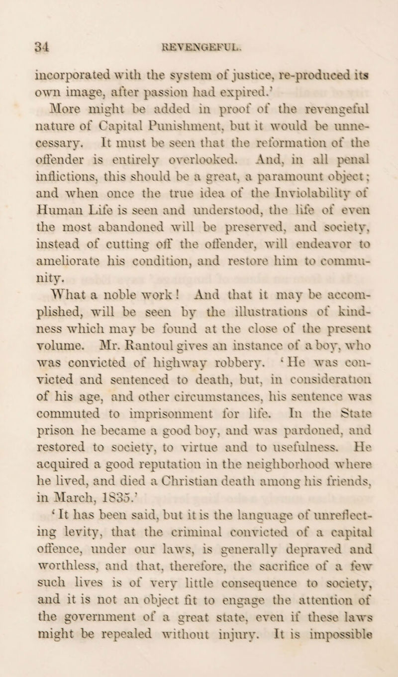 incorporated with the system of justice. re-produced its own image, after passion had expired.’ More might be added in proof of the revengeful nature of Capital Punishment, but it would be unne¬ cessary. It must be seen that the reformation of the offender is entirely overlooked. And, in all penal inflictions, this should be a great, a paramount object: and when once the true idea of the Inviolability of Human Life is seen and understood, the life of even the most abandoned will be preserved, and society, instead of cutting otf the offender, will endeavor to ameliorate his condition, and restore him to commu¬ nity. What a noble work ! And that it may be accom¬ plished, will be seen by the illustrations of kind¬ ness which may be found at the close of the present volume. Mr. Rantoul sives an instance of a boy, who was convicted of highway robbery. * He was con¬ victed and sentenced to death, but. in consideration of his age, and other circumstances, his sentence was commuted to imprisonment for life. In the State prison he became a good boy, and was pardoned, and restored to society, to virtue and to usefulness. He acquired a good reputation in the neighborhood where he lived, and died a Christian death among his friends, in March, 1835.* 1 It has been said, but it is the language of unreflect¬ ing levity, that the criminal convicted of a capital offence, under our laws, is generally depraved and worthless, and that, therefore, the sacrifice of a few such lives is of very little consequence to society, and it is not an object tit to engage the attention of the government of a great state, even if these laws might be repealed without injury. It is impossible