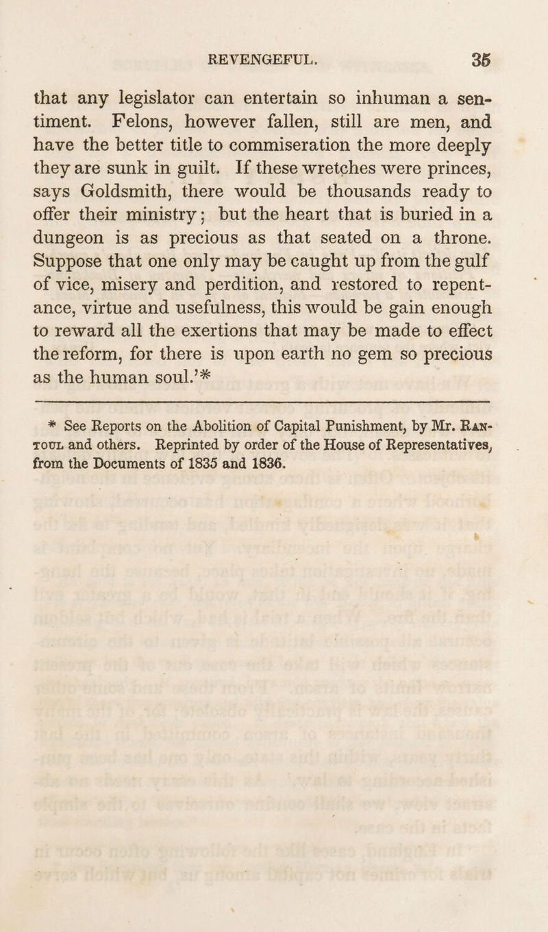 that any legislator can entertain so inhuman a sen¬ timent. Felons, however fallen, still are men, and have the better title to commiseration the more deeply they are sunk in guilt. If these wretches were princes, says Goldsmith, there would be thousands ready to offer their ministry; but the heart that is buried in a dungeon is as precious as that seated on a throne. Suppose that one only may be caught up from the gulf of vice, misery and perdition, and restored to repent¬ ance, virtue and usefulness, this would be gain enough to reward all the exertions that may be made to effect the reform, for there is upon earth no gem so precious as the human soul.5^ * See Reports on the Abolition of Capital Punishment, by Mr. Ran- TotiL and others. Reprinted by order of the House of Representatives, from the Documents of 1835 and 1836.
