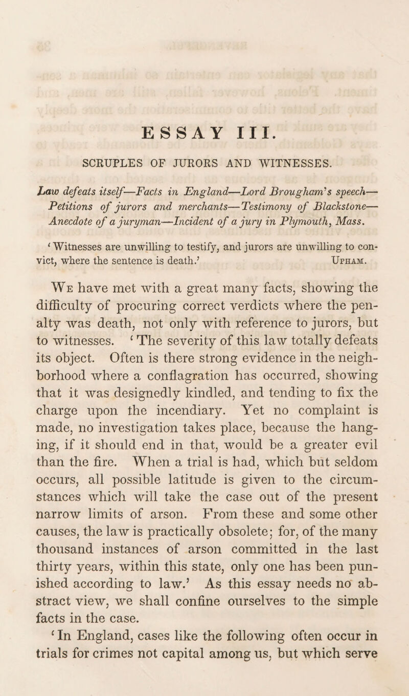 SCRUPLES OF JURORS AND WITNESSES. Law defeats itself—Facts in England—Lord Brougham’s speech— Petitions of jurors and merchants—Testimony of Blackstone— Anecdote of a juryman—Incident of a jury in Plymouth, Mass. ‘Witnesses are unwilling to testify, and jurors are unwilling to con¬ vict, where the sentence is death.7 Ufham. We have met with a great many facts, showing the difficulty of procuring correct verdicts where the pen¬ alty was death, not only with reference to jurors, but to witnesses. 1 The severity of this law totally defeats its object. Often is there strong evidence in the neigh¬ borhood where a conflagration has occurred, showing that it was designedly kindled, and tending to fix the charge upon the incendiary. Yet no complaint is made, no investigation takes place, because the hang¬ ing, if it should end in that, would be a greater evil than the fire. When a trial is had, which but seldom occurs, all possible latitude is given to the circum¬ stances which will take the case out of the present narrow limits of arson. From these and some other causes, the law is practically obsolete; for, of the many thousand instances of arson committed in the last thirty years, within this state, only one has been pun¬ ished according to law.’ As this essay needs no ab¬ stract view, we shall confine ourselves to the simple facts in the case. 1 In England, cases like the following often occur in trials for crimes not capital among us, but which serve