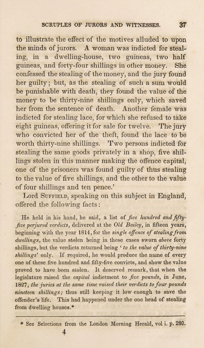 to illustrate the effect of the motives alluded to upon the minds of jurors. A woman was indicted for steal¬ ing, in a dwelling-house, two guineas, two half guineas, and forty-four shillings in other money. She confessed the stealing of the money, and the jury found her guilty; but, as the stealing of such a sum would be punishable with death, they found the value of the money to be thirty-nine shillings only, which saved her from the sentence of death. Another female was indicted for stealing lace, for which she refused to take eight guineas, offering it for sale for twelve. The jury who convicted her of the theft, found the lace to be worth thirty-nine shillings. Two persons indicted for stealing the same goods privately in a shop, five shil¬ lings stolen in this manner making the offence capital, one of the prisoners was found guilty of thus stealing to the value of five shillings, and the other to the value of four shillings and ten pence.’ Lord Suffield, speaking on this subject in England, offered the following facts: He held in his hand, he said, a list of five hundred and fifty- five perjured verdicts, delivered at the Old Bailey, in fifteen years, beginning with the year 1814, for the single ojfence of stealing from dwellings, the value stolen being in these cases sworn above forty shillings, but the verdicts returned being 1 to the value of thirty-nine shillings' only. If required, he would produce the name of every one of these five hundred and fifty-five convicts, and show the value proved to have been stolen. It deserved remark, that when the legislature raised the capital indictment to five pounds, in Jurie, 1827, the juries at the same time raised their verdicts to four pounds nineteen shillings; thus still keeping it low enough to save the offender’s life. This had happened under the one head of stealing from dwelling houses.* # See Selections from the London Morning Herald, vol i. p. 280. 4