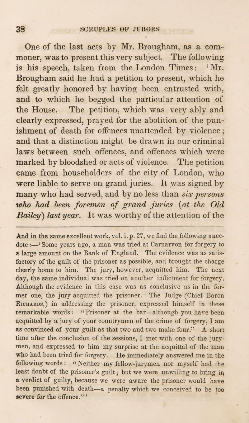 One of the last acts by Mr. Brougham, as a com- moner, was to present this very subject. The following is his speech, taken from the London Times: 1 Mr. Brougham said he had a petition to present, which he felt greatly honored by having been entrusted with, and to which he begged the particular attention of the House. The petition, which was very ably and clearly expressed, prayed for the abolition of the pun¬ ishment of death for offences unattended by violence; and that a distinction might be drawn in our criminal laws between such offences, and offences which were marked by bloodshed or acts of violence. The petition came from householders of the city of London, who were liable to serve on grand juries. It was signed by many who had served, and by no less than six persons who had been foremen of grand juries (at the Old Bailey) last year. It was worthy of the attention of the And in the same excellent work, vol. i. p. 27, we find the following anec¬ dote :—‘ Some years ago, a man was tried at Carnarvon for forgery to a large amount on the Bank of England. The evidence was as satis¬ factory of the guilt of the prisoner as possible, and brought the charge clearly home to him. The jury, however, acquitted him. The next day, the same individual was tried on another indictment for forgery. Although the evidence in this case was as conclusive as in the for¬ mer one, the jury acquitted the prisoner. The Judge (Chief Baron Richards,) in addressing the prisoner, expressed himself in these remarkable words : “Prisoner at the bar—although you have been acquitted by a jury of your countrymen of the crime of forgery, I am as convinced of your guilt as that two and two make four.” A short time after the conclusion of the sessions, I met with one of the jury¬ men, and expressed to him my surprise at the acquittal of the man who had been tried for forgery. He immediately answered me in the following words: 11 Neither my fellow-jurymen nor myself had the least doubt of the prisoner’s guilt; but we were unwilling to bring in a verdict of guilty, because we were aware the prisoner would have been punished with death—a penalty which we conceived to be too severe for the offence.” '