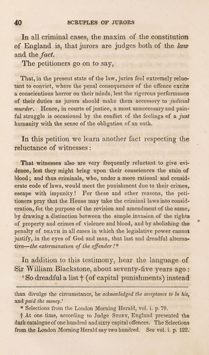 In all criminal cases, the maxim of the constitution of England is, that jurors are judges both of the laio and thq fact. The petitioners go on to say, That, in the present state of the law, juries feel extremely reluc¬ tant to convict, where the penal consequences of the offence excite a conscientious horror on their minds, lest the rigorous performance of their duties as jurors should make them accessory to judicial murder. Hence, in courts of justice, a most unnecessary and pain¬ ful struggle is occasioned by the conflict of the feelings of a just humanity with the sense of the obligation of an oath. In this petition we learn another fact respecting the reluctance of witnesses: That witnesses also are very frequently reluctant to give evi¬ dence, lest they might bring upon their consciences the stain of blood; and thus criminals, who, under a more rational and consid¬ erate code of laws, would meet the punishment due to their crimes, escape with impunity I For these and other reasons, the peti¬ tioners pray that the House may take the criminal laws into consid¬ eration, for the purpose of the revision and amendment of the same, by drawing a distinction between the simple invasion of the rights of property and crimes of violence and blood, and by abolishing the penalty of death in all cases in which the legislative power cannot justify, in the eyes of God and man, that last and dreadful alterna¬ tive—the extermination of the offender !* In addition to this testimony, hear the language of Sir William Blackstone, about seventy-five years ago : ‘ So dreadful a list f (of capital punishments) instead than divulge the circumstance, he acknowledged the acceptance to be his, and paid the money? # Selections from the London Morning Herald, vol. i. p. 79. f At one time, according to Judge Story, England presented the dark catalogue of one hundred and sixty capital offences. The Selections from the London Morning Herald say two hundred. See vol. i. p. 122.