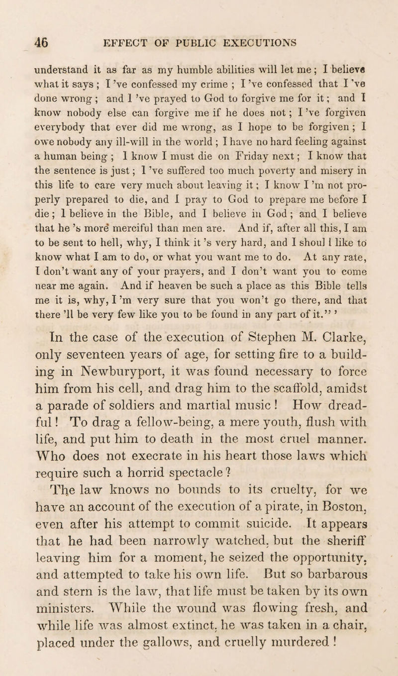 understand it as far as my humble abilities will let me; I believe what it says ; I’ve confessed my crime ; I’ve confessed that I ’ve done wrong-; and 1 ’ve prayed to God to forgive me for it; and I know nobody else can forgive me if he does not; I’ve forgiven everybody that ever did me wrong, as I hope to be forgiven ; I owe nobody any ill-will in the world ; I have no hard feeling against a human being ; 1 know I must die on Friday next; I know that the sentence is just; I’ve suffered too much poverty and misery in this life to care very much about leaving it; I know I’m not pro¬ perly prepared to die, and I pray to God to prepare me before I die; 1 believe in the Bible, and I believe in God ; and I believe that he’s more* merciful than men are. And if, after all this, I am to be sent to hell, why, I think it’s very hard, and I shoul l like to know what I am to do, or what you want me to do. At any rate, I don’t want any of your prayers, and I don’t want you to come near me again. And if heaven be such a place as this Bible tells me it is, why, I’m very sure that you won’t go there, and that there ’ll be very few like you to be found in any part of it.” ’ In the case of the execution of Stephen M. Clarke, only seventeen years of age, for setting fire to a build¬ ing in Newburyport, it was found necessary to force him from his cell, and drag him to the scaffold, amidst a parade of soldiers and martial music ! How dread¬ ful ! To drag a fellow-being, a mere youth, flush with life, and put him to death in the most cruel manner. Who does not execrate in his heart those laws which require such a horrid spectacle ? The law knows no bounds to its cruelty, for we have an account of the execution of a pirate, in Boston, even after his attempt to commit suicide. It appears that he had been narrowly watched, but the sheriff’ leaving him for a moment, he seized the opportunity, and attempted to take his own life. But so barbarous and stern is the law, that life must be taken by its own ministers. While the wound was flowing fresh, and while life was almost extinct, he was taken in a chair, placed under the gallows, and cruelly murdered !