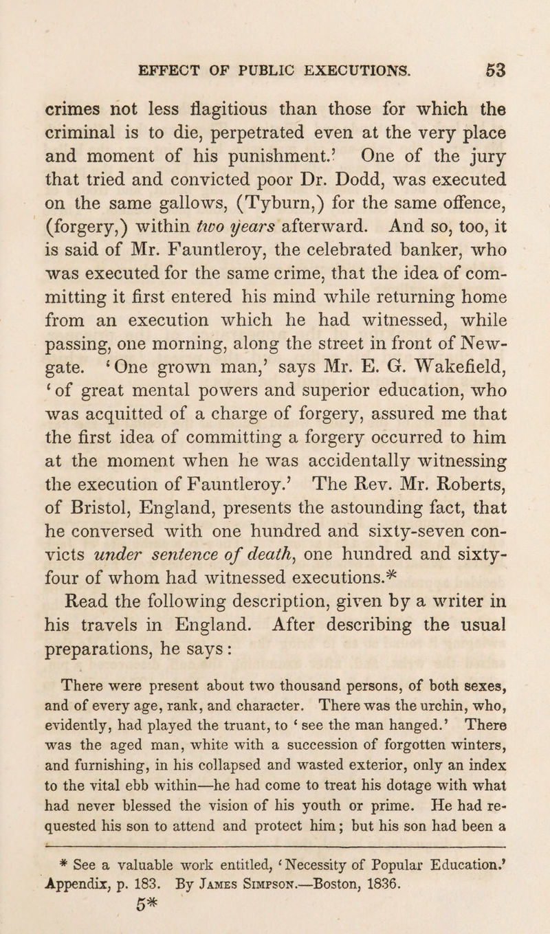 crimes not less flagitious than those for which the criminal is to die, perpetrated even at the very place and moment of his punishment.5 One of the jury that tried and convicted poor Dr. Dodd, was executed on the same gallows, (Tyburn,) for the same offence, (forgery,) within two years afterward. And so, too, it is said of Mr. Fauntleroy, the celebrated banker, who was executed for the same crime, that the idea of com¬ mitting it first entered his mind while returning home from an execution which he had witnessed, while passing, one morning, along the street in front of New¬ gate. ‘One grown man,5 says Mr. E. G. Wakefield, 1 of great mental powers and superior education, who was acquitted of a charge of forgery, assured me that the first idea of committing a forgery occurred to him at the moment when he was accidentally witnessing the execution of Fauntleroy.5 The Rev. Mr. Roberts, of Bristol, England, presents the astounding fact, that he conversed with one hundred and sixty-seven con¬ victs under sentence of death, one hundred and sixty- four of whom had witnessed executions.^ Read the following description, given by a writer in his travels in England. After describing the usual preparations, he says: There were present about two thousand persons, of both sexes, and of every age, rank, and character. There was the urchin, who, evidently, had played the truant, to ‘ see the man hanged.’ There was the aged man, white with a succession of forgotten winters, and furnishing, in his collapsed and wasted exterior, only an index to the vital ebb within—he had come to treat his dotage with what had never blessed the vision of his youth or prime. He had re¬ quested his son to attend and protect him; but his son had been a * See a valuable work entitled, { Necessity of Popular Education.’ Appendix, p. 183. By James Simpson.—Boston, 1836. 5*