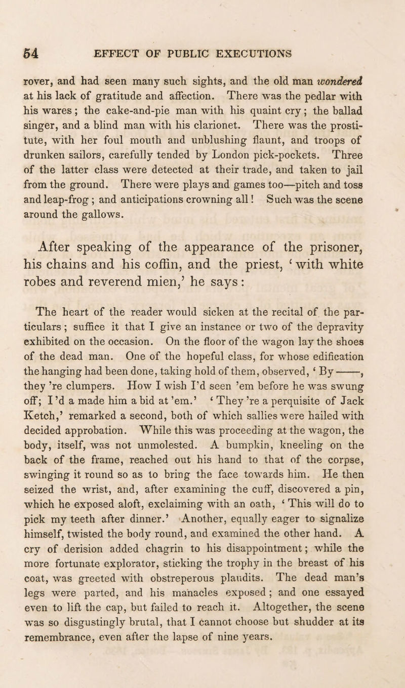 rover, and had seen many such sights, and the old man wondered at his lack of gratitude and affection. There was the pedlar with his wares; the cake-and-pie man with his quaint cry; the ballad singer, and a blind man with his clarionet. There was the prosti¬ tute, with her foul mouth and unblushing flaunt, and troops of drunken sailors, carefully tended by London pick-pockets. Three of the latter class were detected at their trade, and taken to jail from the ground. There were plays and games too—pitch and toss and leap-frog ; and anticipations crowning all! Such was the scene around the gallows. After speaking of the appearance of the prisoner, his chains and his coffin, and the priest, 1 with white robes and reverend mien,’ he says: The heart of the reader would sicken at the recital of the par¬ ticulars ; suffice it that I give an instance or two of the depravity exhibited on the occasion. On the floor of the wagon lay the shoes of the dead man. One of the hopeful class, for whose edification the hanging had been done, taking hold of them, observed, ‘ By-, they ’re dumpers. How I wish I’d seen ’em before he was swung off; I’d a made him a bid at ’em.’ 1 They ’re a perquisite of Jack Ketch,’ remarked a second, both of which sallies were hailed with decided approbation. While this was proceeding at the wagon, the body, itself, was not unmolested. A bumpkin, kneeling on the back of the frame, reached out his hand to that of the corpse, swinging it round so as to bring the face towards him. He then seized the wrist, and, after examining the cuff, discovered a pin, which he exposed aloft, exclaiming with an oath, ‘ This will do to pick my teeth after dinner.’ Another, equally eager to signalize himself, twisted the body round, and examined the other hand. A cry of derision added chagrin to his disappointment; while the more fortunate explorator, sticking the trophy in the breast of his coat, was greeted with obstreperous plaudits. The dead man’s legs were parted, and his manacles exposed ; and one essayed even to lift the cap, but failed to reach it. Altogether, the scene was so disgustingly brutal, that I cannot choose but shudder at its remembrance, even after the lapse of nine years.